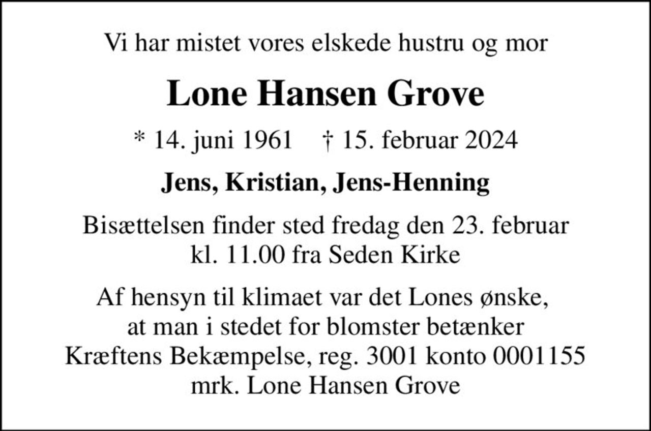 Vi har mistet vores elskede hustru og mor
Lone Hansen Grove
* 14. juni 1961    ✝ 15. februar 2024
Jens, Kristian, Jens-Henning
Bisættelsen finder sted fredag den 23. februar kl. 11.00 fra Seden Kirke
Af hensyn til klimaet var det Lones ønske,  at man i stedet for blomster betænker Kræftens Bekæmpelse, reg. 3001 konto 0001155 mrk. Lone Hansen Grove