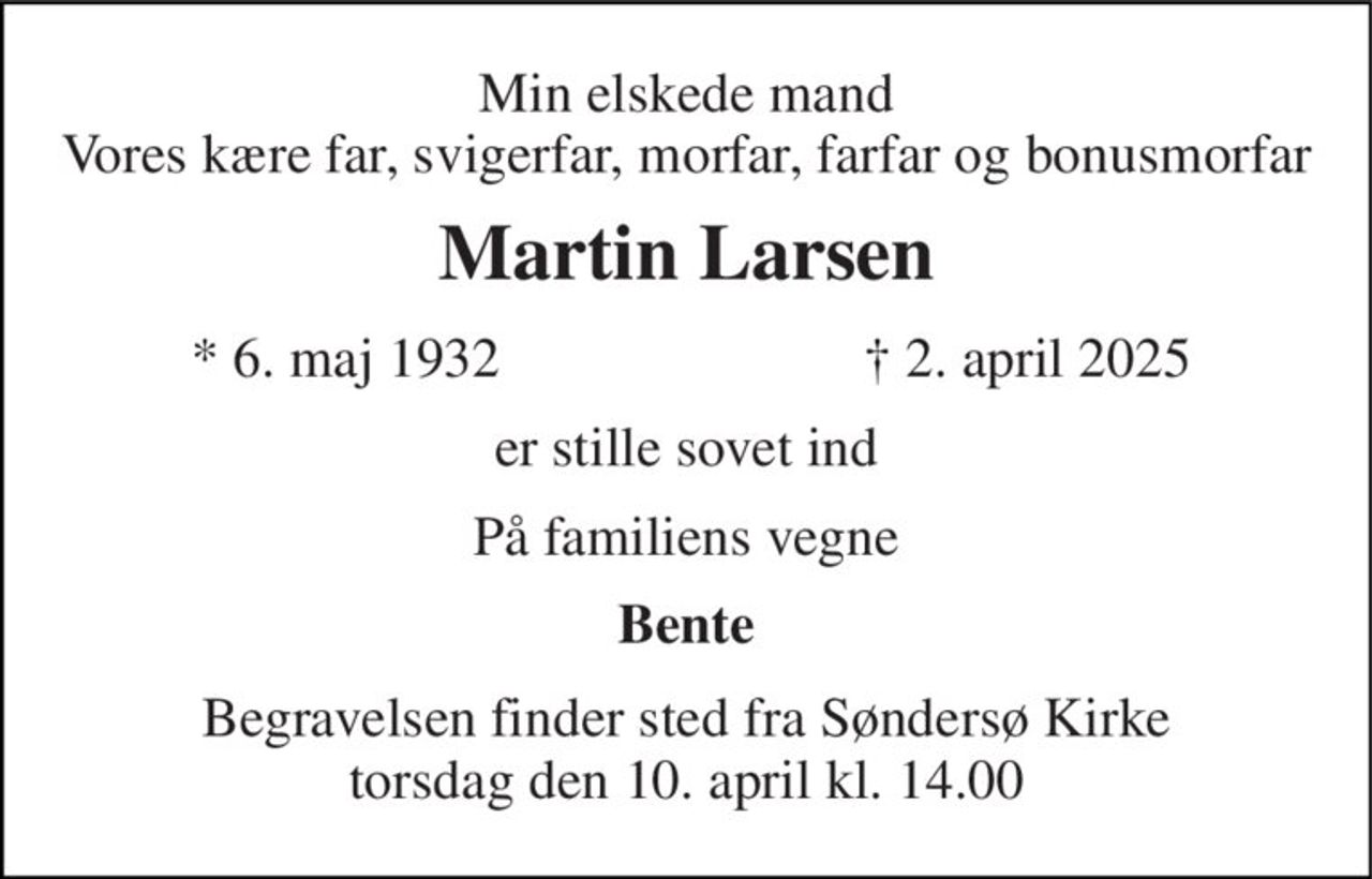Min elskede mand Vores kære far, svigerfar, morfar, farfar og bonusmorfar 
Martin Larsen 
*​ 6. maj 1932 
†​ 2. april 2025​ 
er stille sovet ind 
På familiens vegne 
Bente 
Begravelsen​ finder sted fra Søndersø Kirke​ torsdag den 10. april​ kl. 14.00