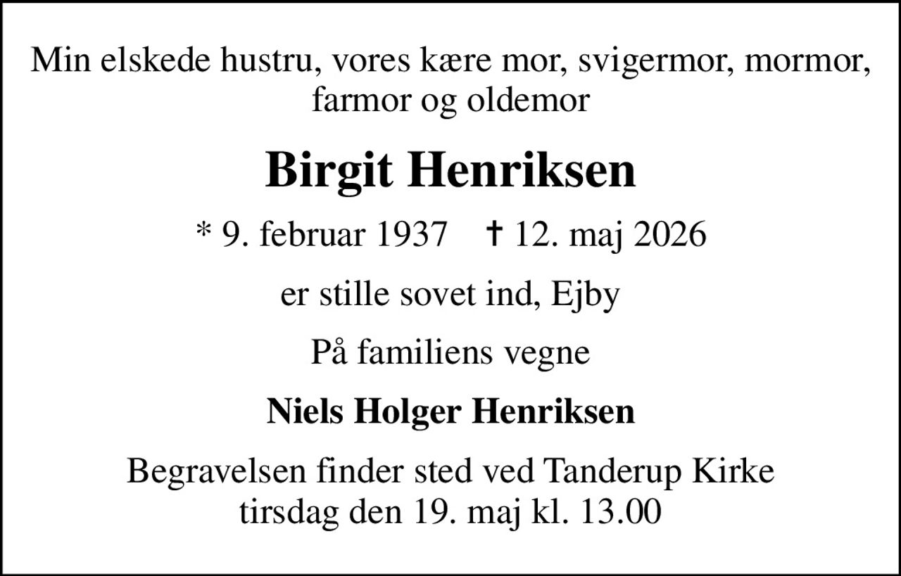 Min elskede hustru, vores kære mor, svigermor, mormor, farmor og oldemor
Birgit Henriksen
* 9. februar 1937    ✝ 12. maj 2026
er stille sovet ind, Ejby
På familiens vegne
Niels Holger Henriksen
Begravelsen finder sted ved Tanderup Kirke  tirsdag den 19. maj kl. 13.00