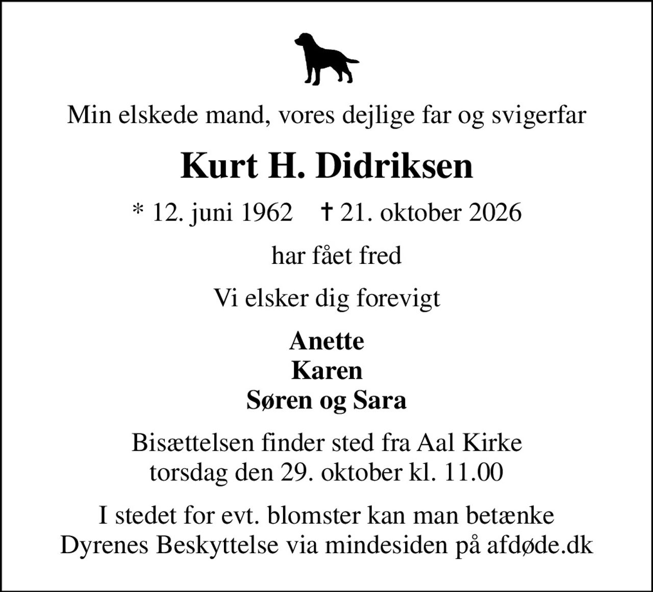 Min elskede mand, vores dejlige far og svigerfar
Kurt H. Didriksen
* 12. juni 1962    ✝ 21. oktober 2026
   har fået fred
Vi elsker dig forevigt
Anette Karen Søren og Sara
Bisættelsen finder sted fra Aal Kirke  torsdag den 29. oktober kl. 11.00 
I stedet for evt. blomster kan man betænke
					Dyrenes Beskyttelse via mindesiden på afdøde.dk