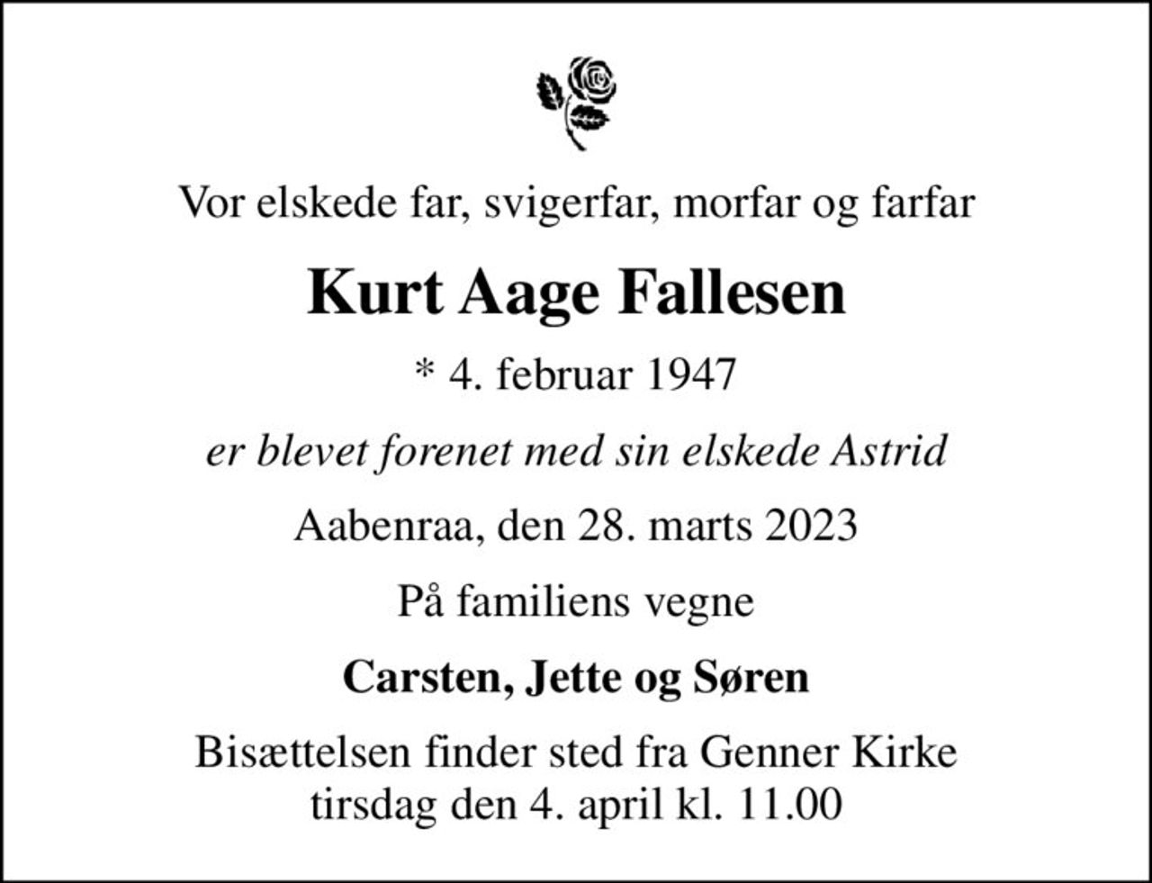 Vor elskede far, svigerfar, morfar og farfar
Kurt Aage Fallesen
* 4. februar 1947
er blevet forenet med sin elskede Astrid
Aabenraa, den 28. marts 2023
På familiens vegne
Carsten, Jette og Søren
Bisættelsen finder sted fra Genner Kirke  tirsdag den 4. april kl. 11.00
