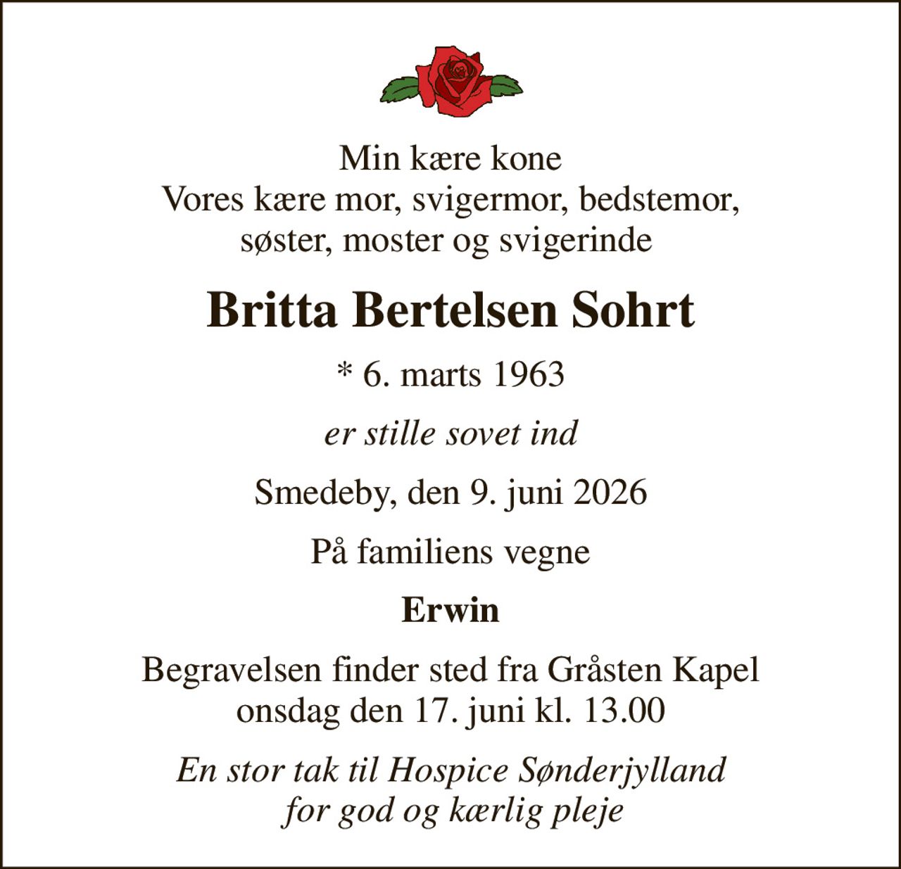Min kære kone Vores kære mor, svigermor, bedstemor, søster, moster og svigerinde 
Britta Bertelsen Sohrt
* 6. marts 1963
er stille sovet ind
Smedeby, den 9. juni 2026
På familiens vegne
Erwin
Begravelsen finder sted fra Gråsten Kapel onsdag den 17. juni kl. 13.00
En stor tak til Hospice Sønderjylland  for god og kærlig pleje