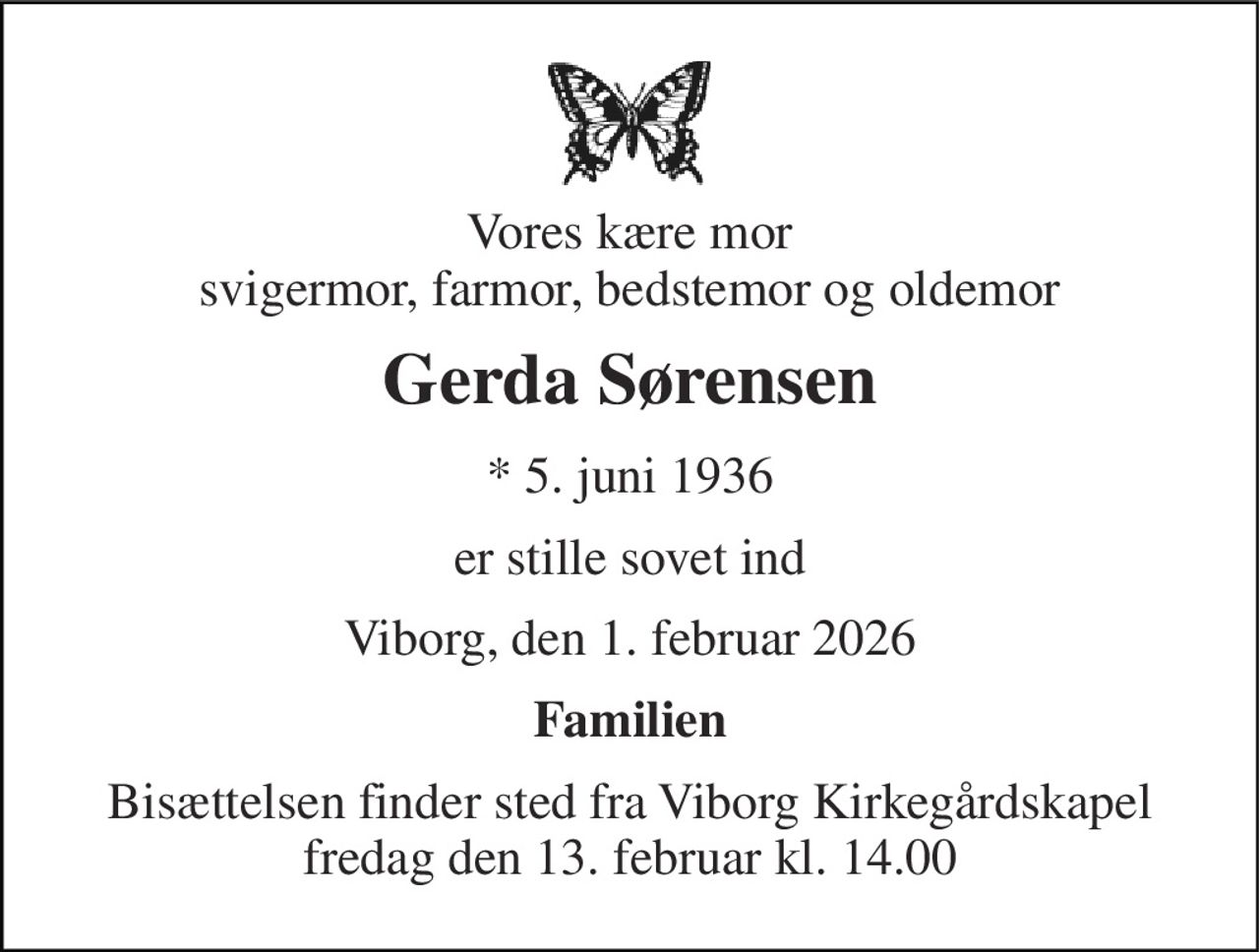 Vores kære mor svigermor, farmor, bedstemor og oldemor 
Gerda Sørensen 
*​ 5. juni 1936 
er stille sovet ind 
Viborg, den 1. februar 2026 
Familien 
Bisættelsen​ finder sted fra Viborg Kirkegårdskapel​ fredag den 13. februar​ kl. 14.00