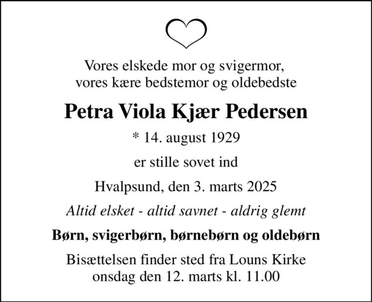 Vores elskede mor og svigermor,  vores kære bedstemor og oldebedste
Petra Viola Kjær Pedersen
* 14. august 1929
er stille sovet ind
Hvalpsund, den 3. marts 2025
Altid elsket - altid savnet - aldrig glemt
Børn, svigerbørn, børnebørn og oldebørn
Bisættelsen finder sted fra Louns Kirke  onsdag den 12. marts kl. 11.00