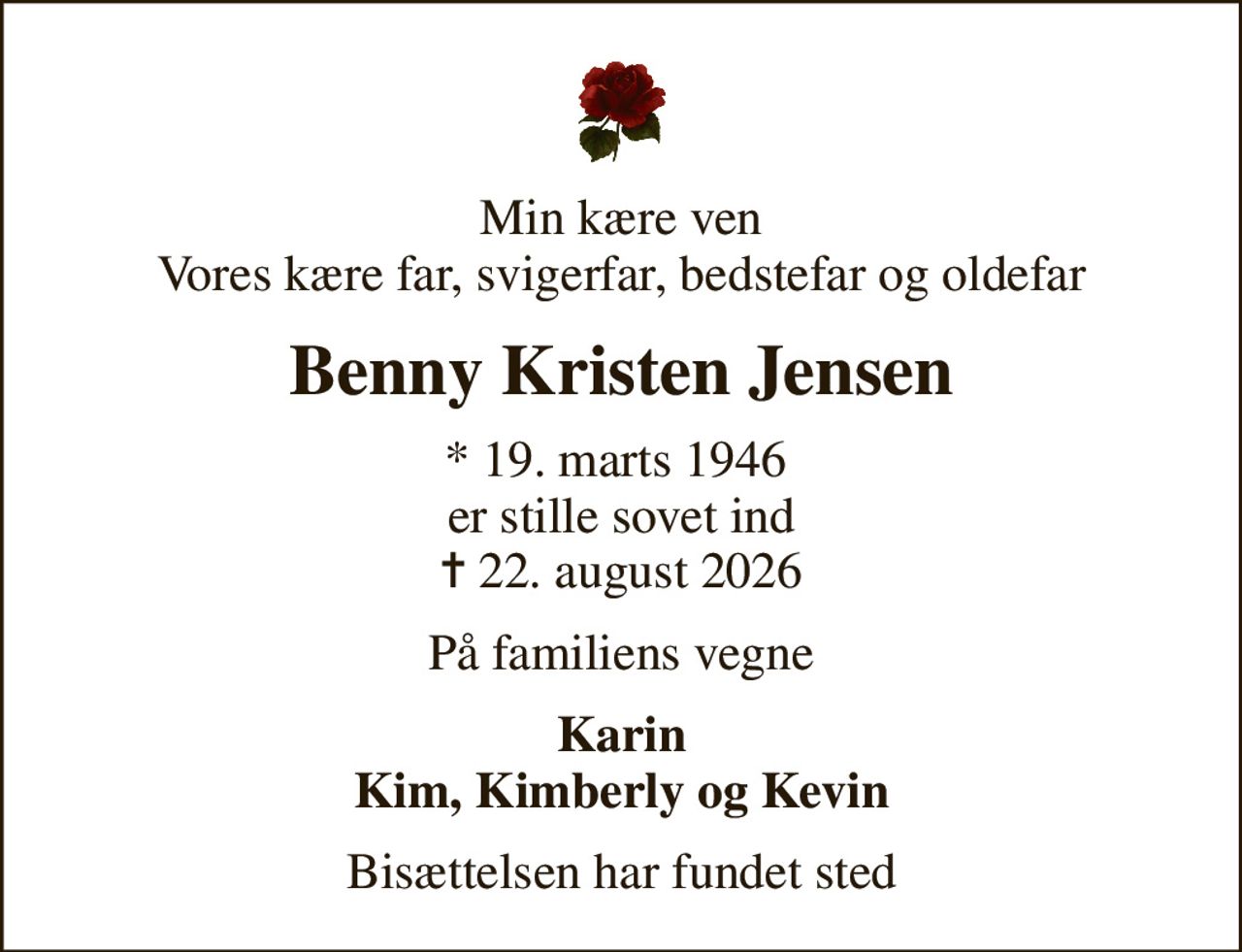 Min kære ven Vores kære far, svigerfar, bedstefar og oldefar
Benny Kristen Jensen
* 19. marts 1946  er stille sovet ind
						✝ 22. august 2026
På familiens vegne
Karin Kim, Kimberly og Kevin
Bisættelsen har fundet sted
