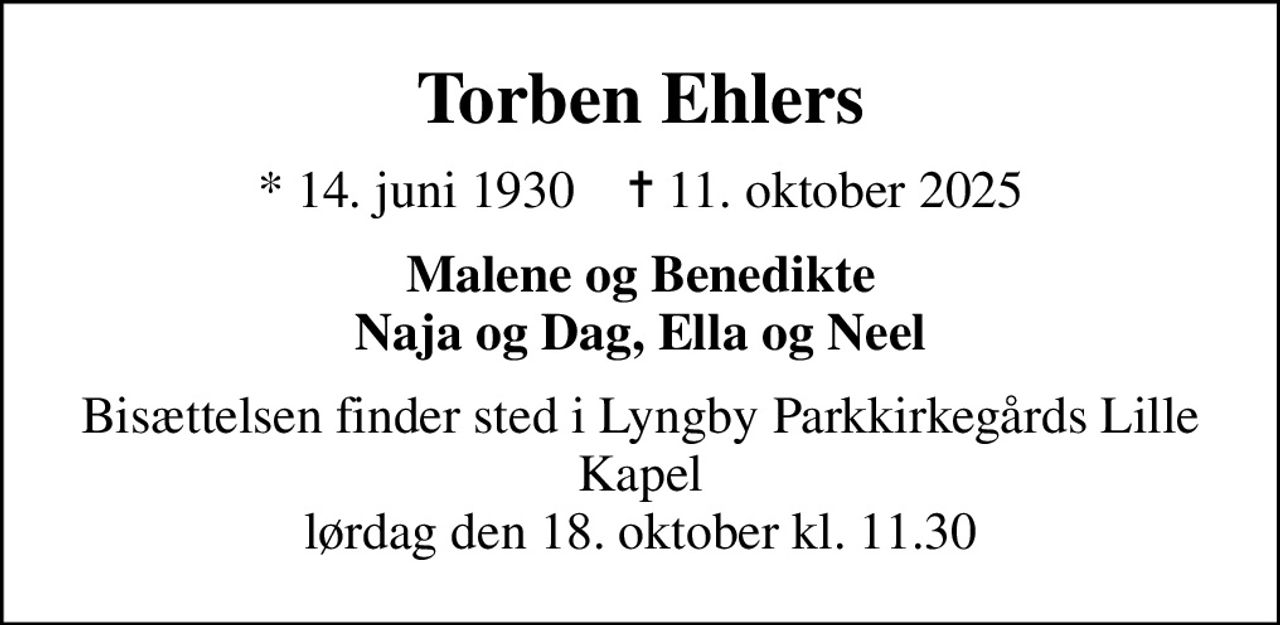 Torben Ehlers
* 14. juni 1930    ✝ 11. oktober 2025
Malene og Benedikte Naja og Dag, Ella og Neel
Bisættelsen finder sted i Lyngby Parkkirkegårds Lille Kapel  lørdag den 18. oktober kl. 11.30