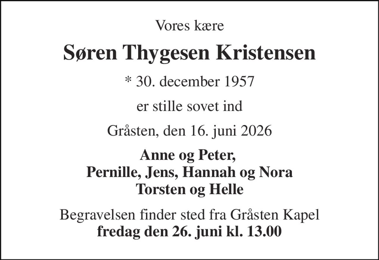 Vores kære 
Søren Thygesen Kristensen 
* 30. december 1957 
er stille sovet ind 
Gråsten, den 16. juni 2026 
Anne og Peter,  Pernille, Jens, Hannah og Nora Torsten og Helle 
Begravelsen finder sted fra Gråsten Kapel fredag den 26. juni kl. 13.00