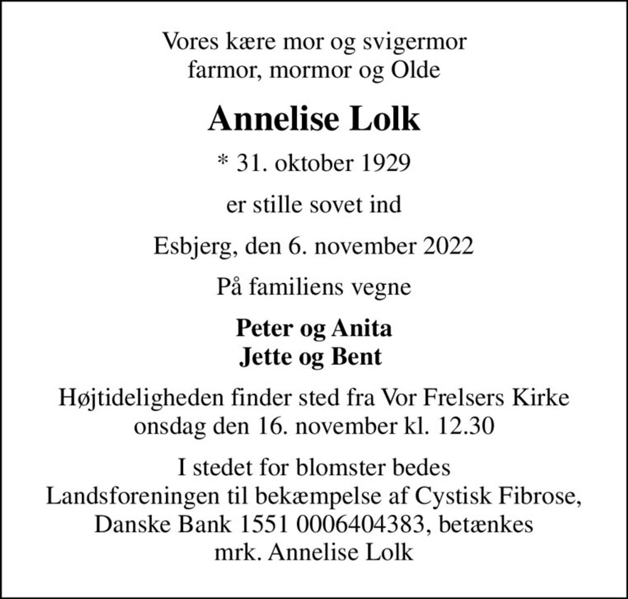 Vores kære mor og svigermor farmor, mormor og Olde
Annelise Lolk
* 31. oktober 1929
er stille sovet ind
Esbjerg, den 6. november 2022
På familiens vegne
Peter og Anita Jette og Bent 
Højtideligheden finder sted fra Vor Frelsers Kirke  onsdag den 16. november kl. 12.30 
I stedet for blomster bedes Landsforeningen til bekæmpelse af Cystisk Fibrose, Danske Bank 1551 0006404383, betænkes mrk. Annelise Lolk
