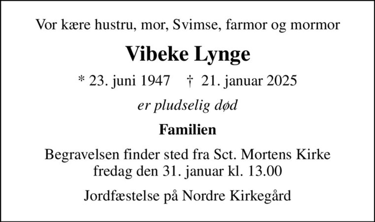 Vor kære hustru, mor, Svimse, farmor og mormor
Vibeke Lynge
* 23. juni 1947    ✝ 21. januar 2025
er pludselig død
Familien
Begravelsen finder sted fra Sct. Mortens Kirke  fredag den 31. januar kl. 13.00 
Jordfæstelse på Nordre Kirkegård