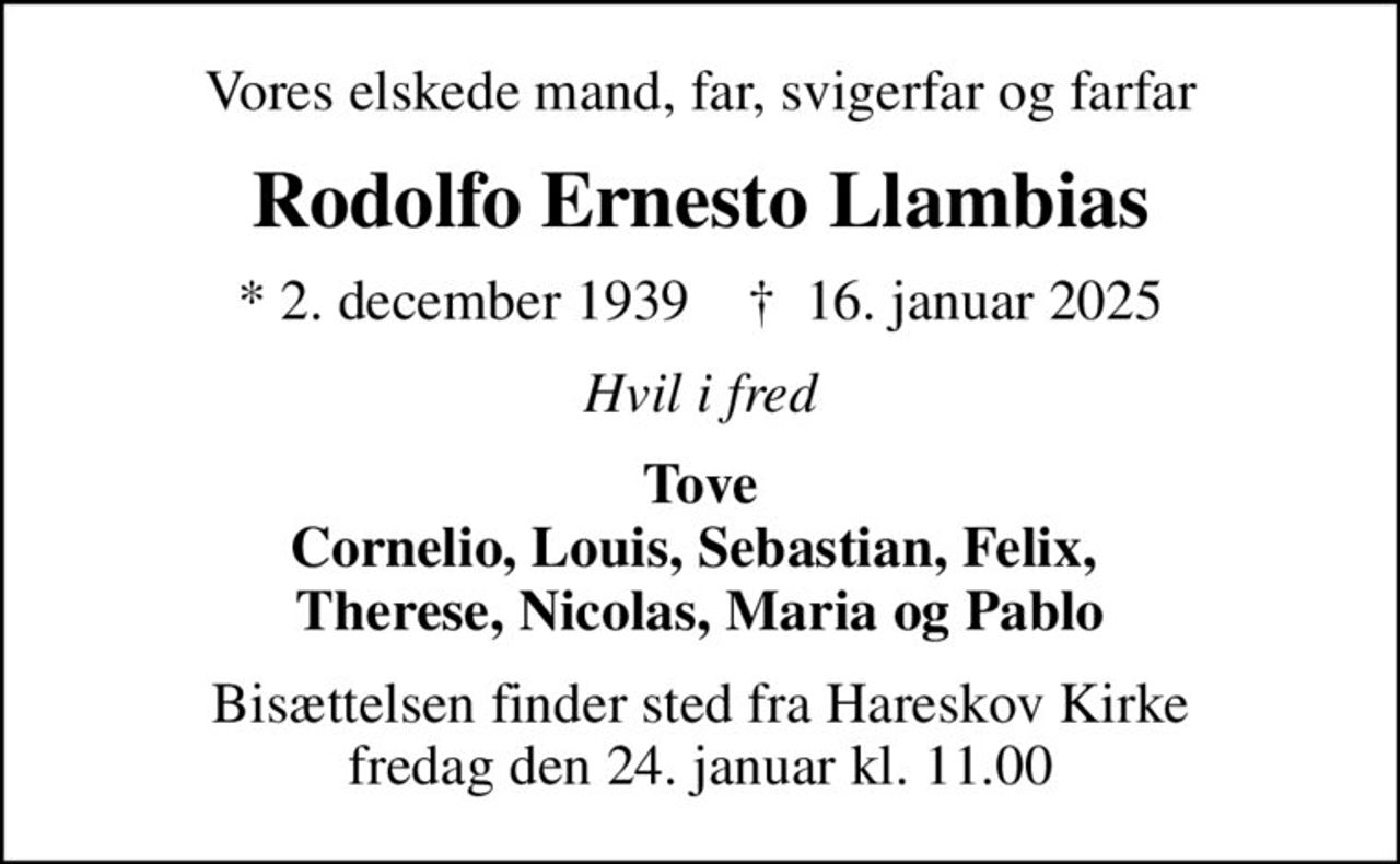Vores elskede mand, far, svigerfar og farfar
Rodolfo Ernesto Llambias
* 2. december 1939    ✝ 16. januar 2025
Hvil i fred
Tove Cornelio, Louis, Sebastian, Felix,  Therese, Nicolas, Maria og Pablo
Bisættelsen finder sted fra Hareskov Kirke  fredag den 24. januar kl. 11.00