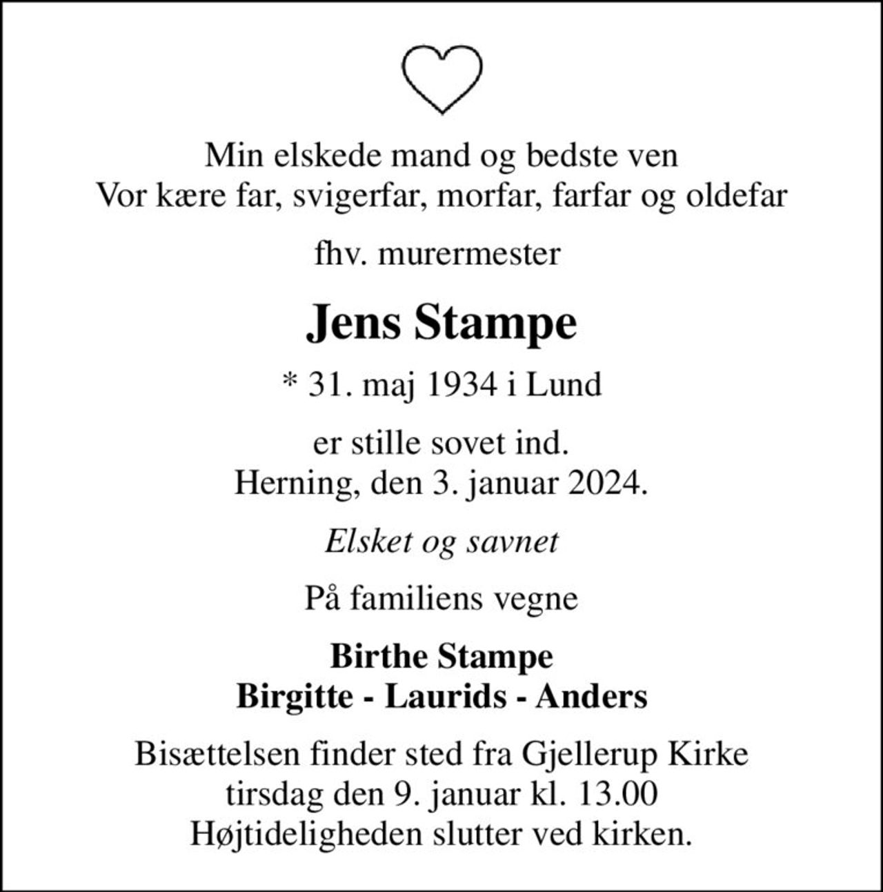 Min elskede mand og bedste ven Vor kære far, svigerfar, morfar, farfar og oldefar
fhv. murermester 
Jens Stampe
* 31. maj 1934 i Lund
er stille sovet ind. Herning, den 3. januar 2024.
Elsket og savnet
På familiens vegne
Birthe Stampe Birgitte - Laurids - Anders
Bisættelsen finder sted fra Gjellerup Kirke  tirsdag den 9. januar kl. 13.00  Højtideligheden slutter ved kirken.