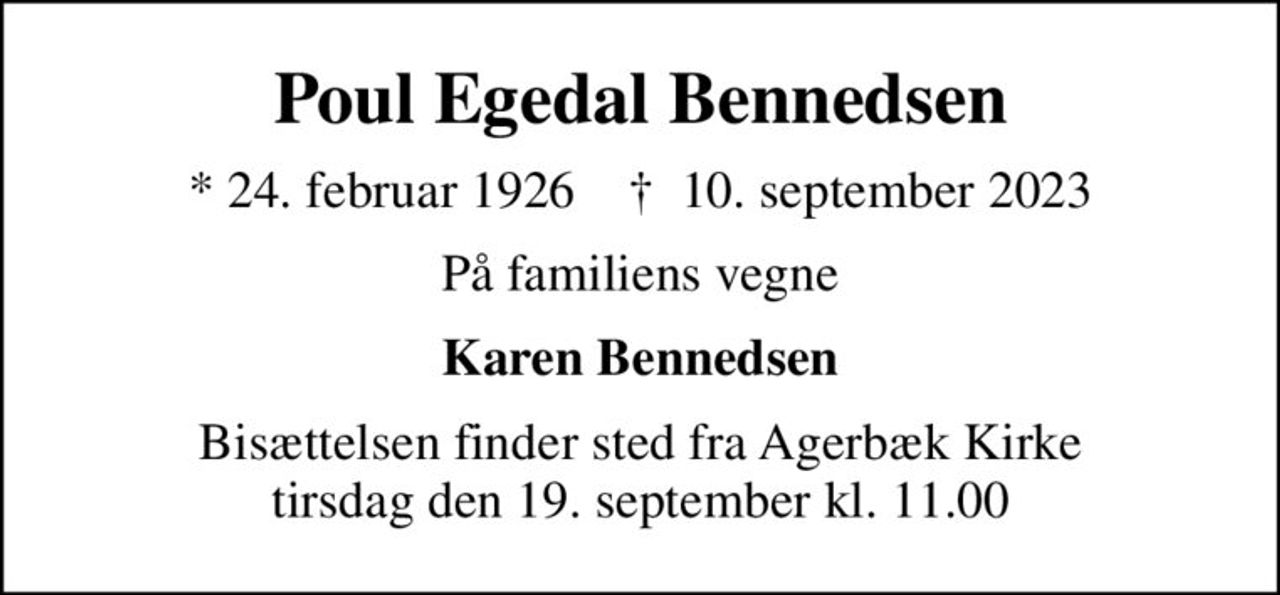 Poul Egedal Bennedsen
* 24. februar 1926    ✝ 10. september 2023
På familiens vegne
Karen Bennedsen
Bisættelsen finder sted fra Agerbæk Kirke  tirsdag den 19. september kl. 11.00