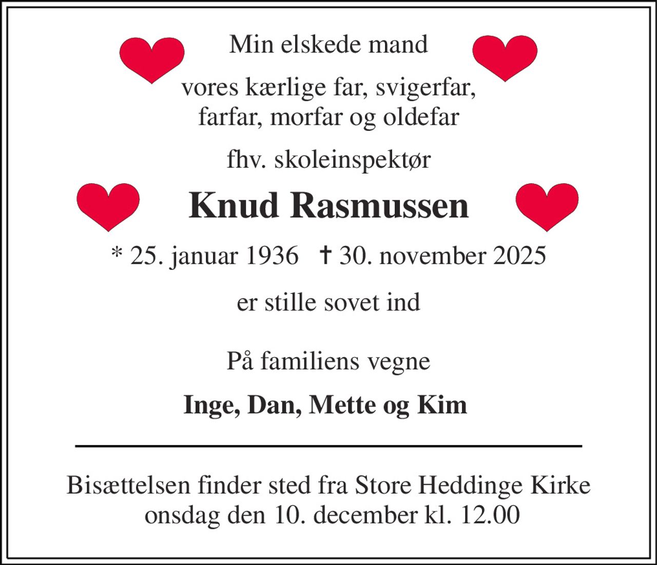 Min elskede mand 
vores kærlige far, svigerfar, farfar, morfar og oldefar 
fhv. skoleinspektør 
Knud Rasmussen​ 
*​ 25. januar 1936​   ✝​ 30. november 2025 
er stille sovet ind  På familiens vegne 
Inge, Dan, Mette og Kim  
Bisættelsen finder sted fra Store Heddinge Kirke  onsdag den 10. december kl. 12.00