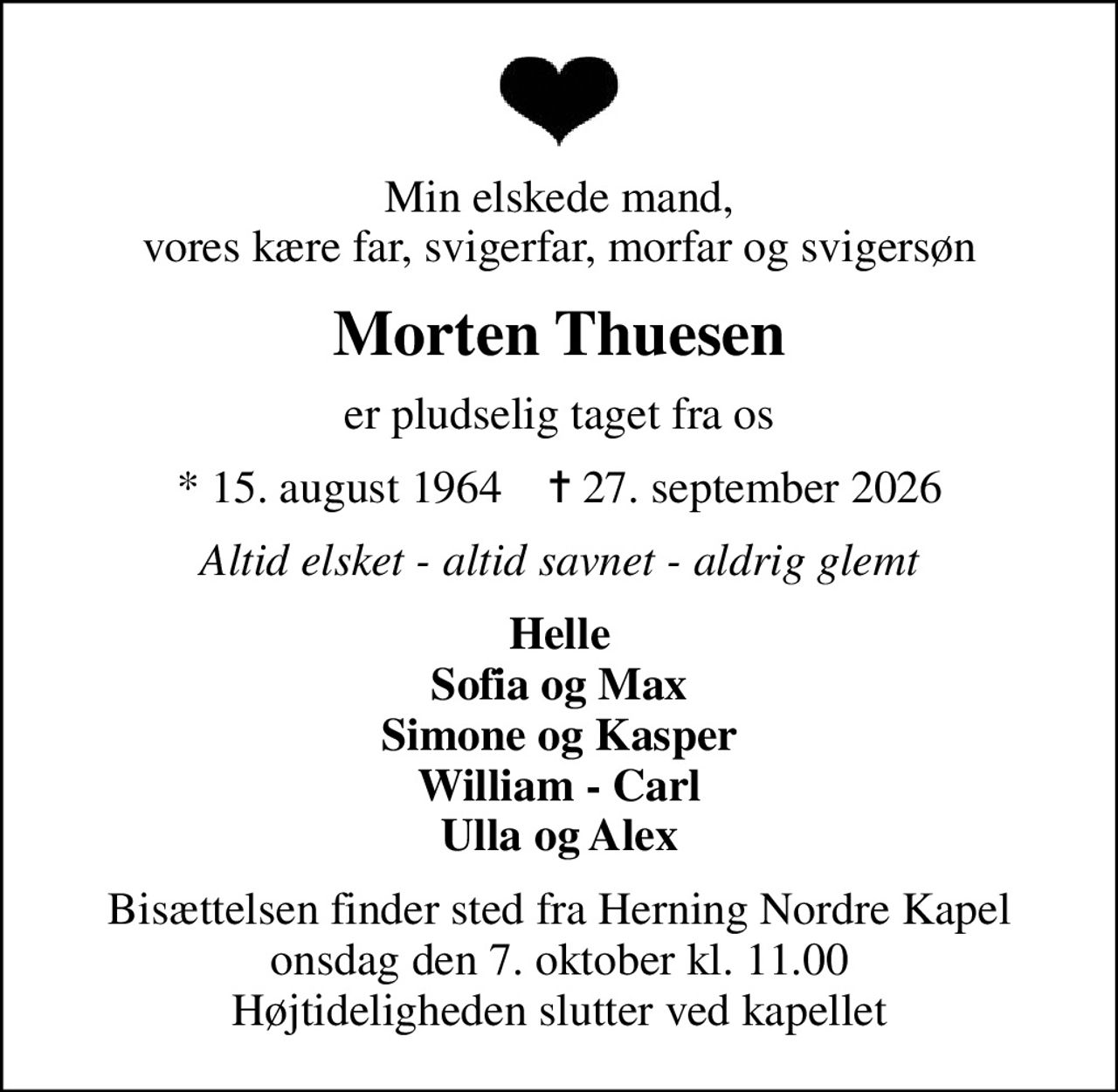 Min elskede mand, vores kære far, svigerfar, morfar og svigersøn
Morten Thuesen
er pludselig taget fra os
* 15. august 1964    ✝ 27. september 2026
Altid elsket - altid savnet - aldrig glemt
Helle Sofia og Max Simone og Kasper William - Carl Ulla og Alex
Bisættelsen finder sted fra Herning Nordre Kapel  onsdag den 7. oktober kl. 11.00  Højtideligheden slutter ved kapellet