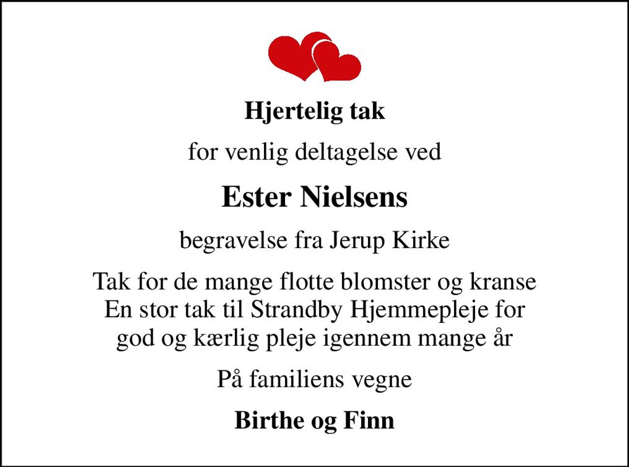 Hjertelig tak
for venlig deltagelse ved
Ester Nielsens
begravelse fra Jerup Kirke
Tak for de mange flotte blomster og kranse En stor tak til Strandby Hjemmepleje for god og kærlig pleje igennem mange år
På familiens vegne
Birthe og Finn