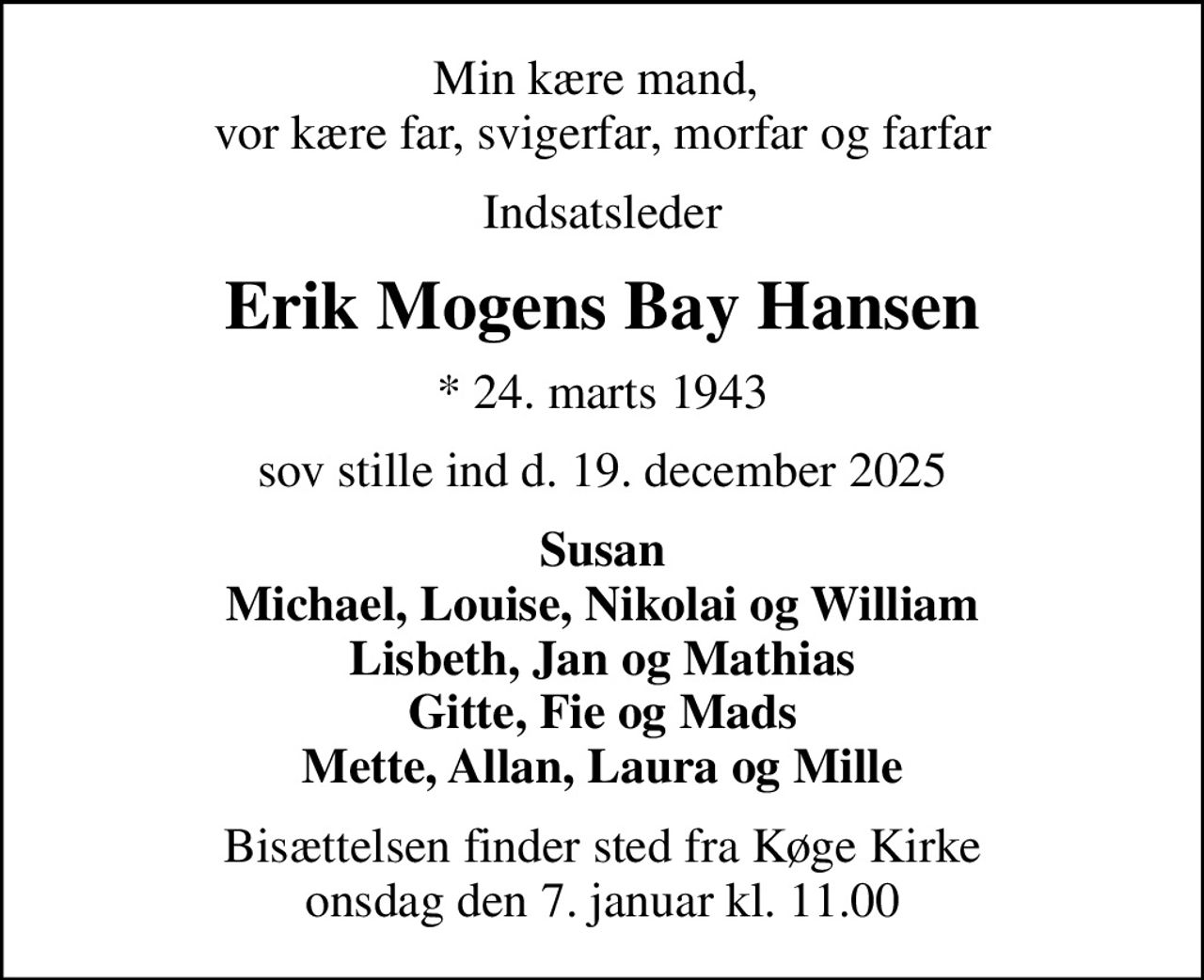 Min kære mand,  vor kære far, svigerfar, morfar og farfar
Indsatsleder
Erik Mogens Bay Hansen
* 24. marts 1943
sov stille ind d. 19. december 2025
Susan Michael, Louise, Nikolai og William Lisbeth, Jan og Mathias Gitte, Fie og Mads Mette, Allan, Laura og Mille
Bisættelsen finder sted fra Køge Kirke  onsdag den 7. januar kl. 11.00