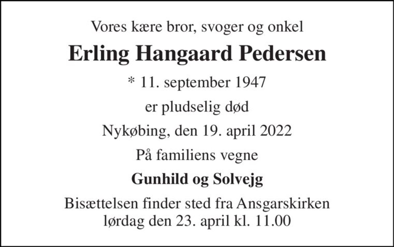 Vores kære bror, svoger og onkel 
Erling Hangaard Pedersen 
* 11. september 1947 
er pludselig død 
Nykøbing, den 19. april 2022 
På familiens vegne 
Gunhild og Solvejg 
Bisættelsen finder sted fra Ansgarskirken lørdag den 23. april kl. 11.00