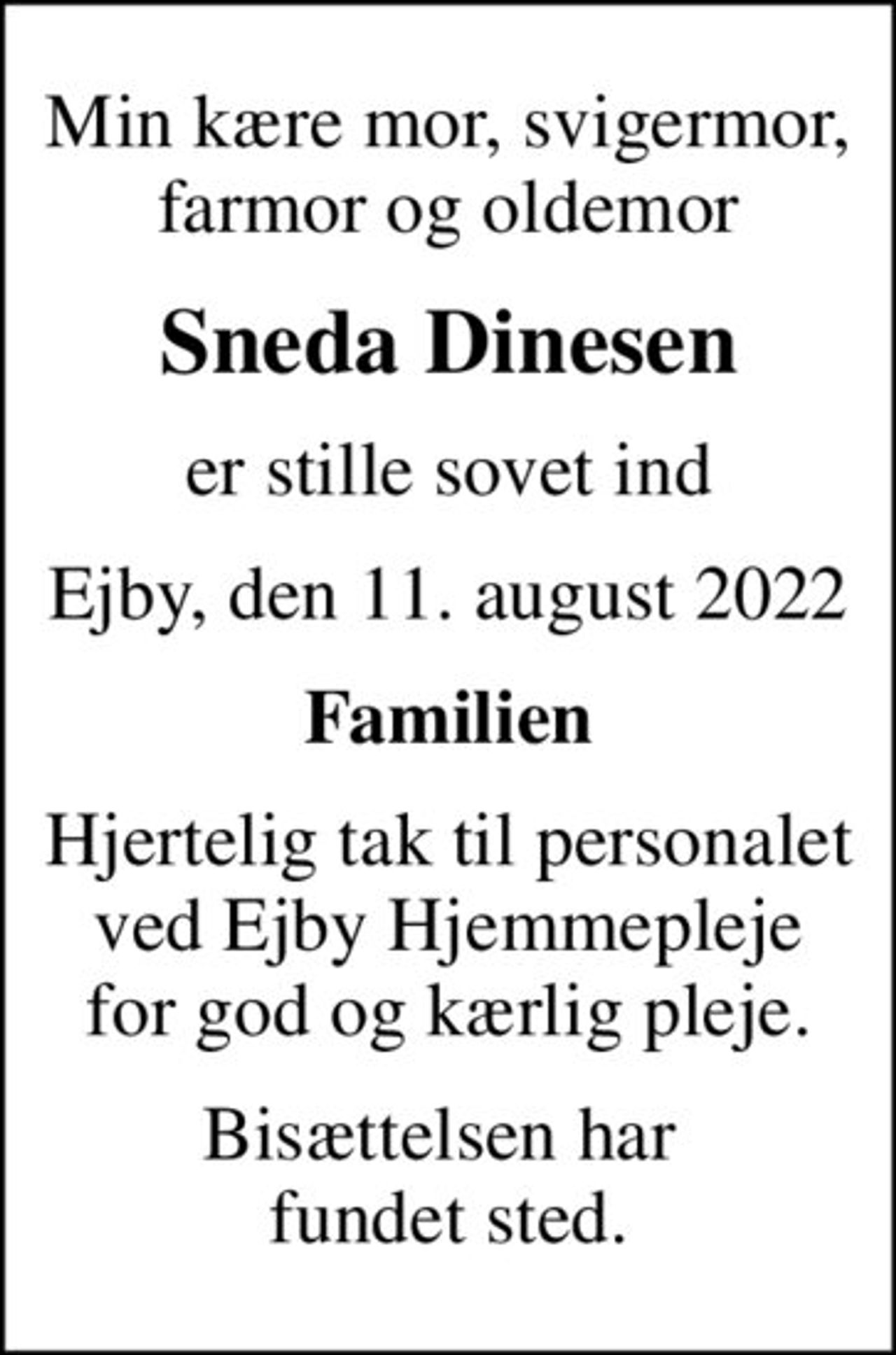 Min kære mor, svigermor, farmor og oldemor
Sneda Dinesen
er stille sovet ind
Ejby, den 11. august 2022
Familien
Hjertelig tak til personalet ved Ejby Hjemmepleje for god og kærlig pleje.
Bisættelsen har  fundet sted.