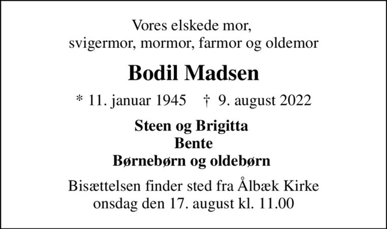 Vores elskede mor,  svigermor, mormor, farmor og oldemor
Bodil Madsen
* 11. januar 1945    ✝ 9. august 2022
Steen og Brigitta  Bente Børnebørn og oldebørn 
Bisættelsen finder sted fra Ålbæk Kirke  onsdag den 17. august kl. 11.00