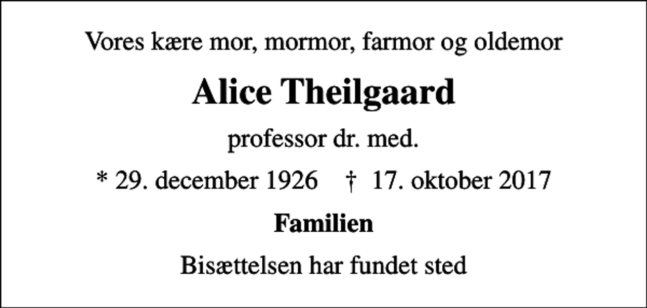 <p>Vores kære mor, mormor, farmor og oldemor<br />Alice Theilgaard<br />professor dr. med.<br />* 29. december 1926 ✝ 17. oktober 2017<br />Familien<br />Bisættelsen har fundet sted</p>