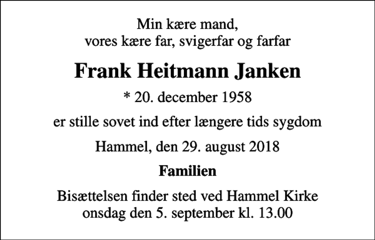 <p>Min kære mand, vores kære far, svigerfar og farfar<br />Frank Heitmann Janken<br />* 20. december 1958<br />er stille sovet ind efter længere tids sygdom<br />Hammel, den 29. august 2018<br />Familien<br />Bisættelsen finder sted ved Hammel Kirke onsdag den 5. september kl. 13.00</p>