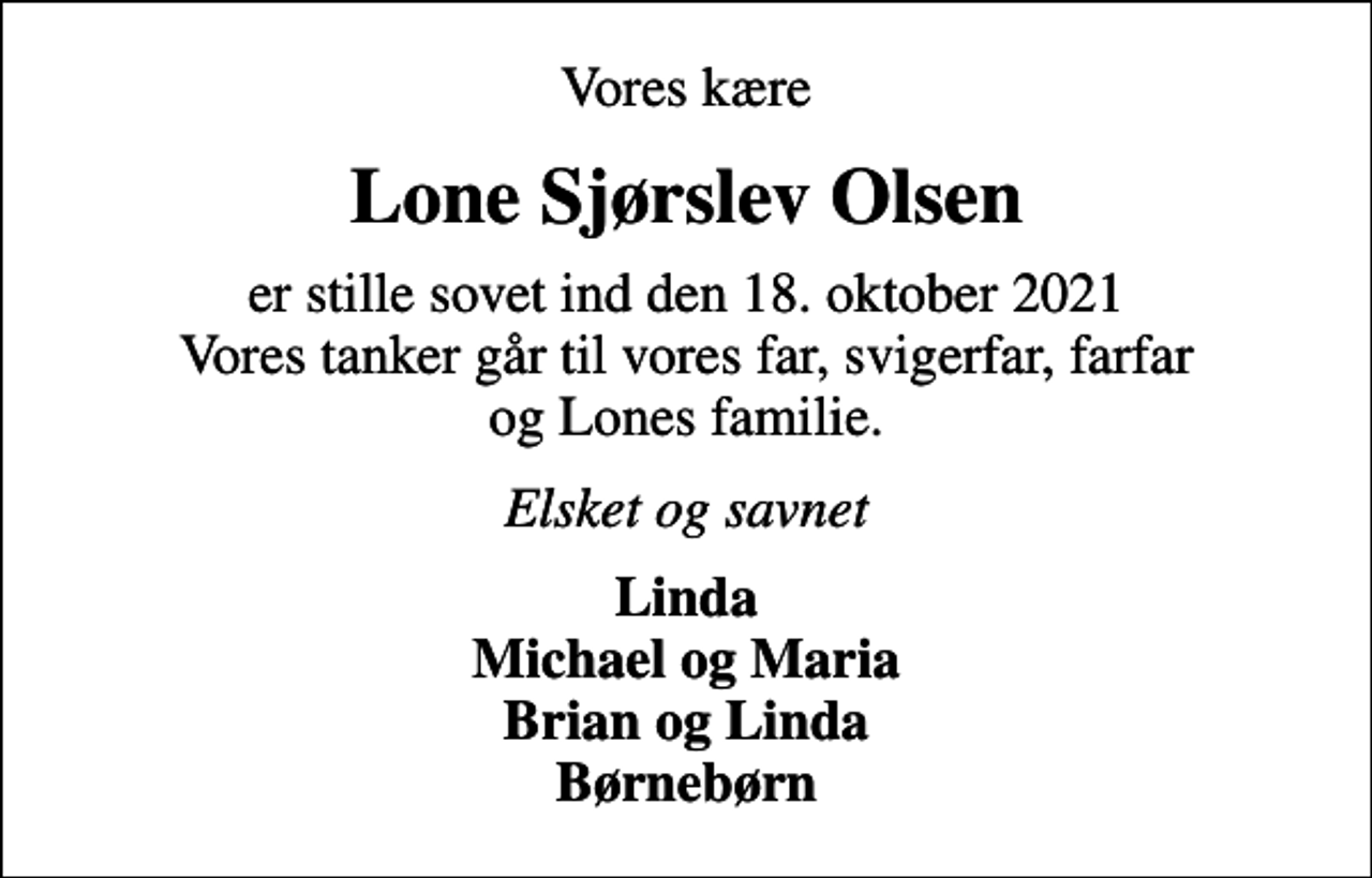 <p>Vores kære<br />Lone Sjørslev Olsen<br />er stille sovet ind den 18. oktober 2021 Vores tanker går til vores far, svigerfar, farfar og Lones familie.<br />Elsket og savnet<br />Linda Michael og Maria Brian og Linda Børnebørn</p>