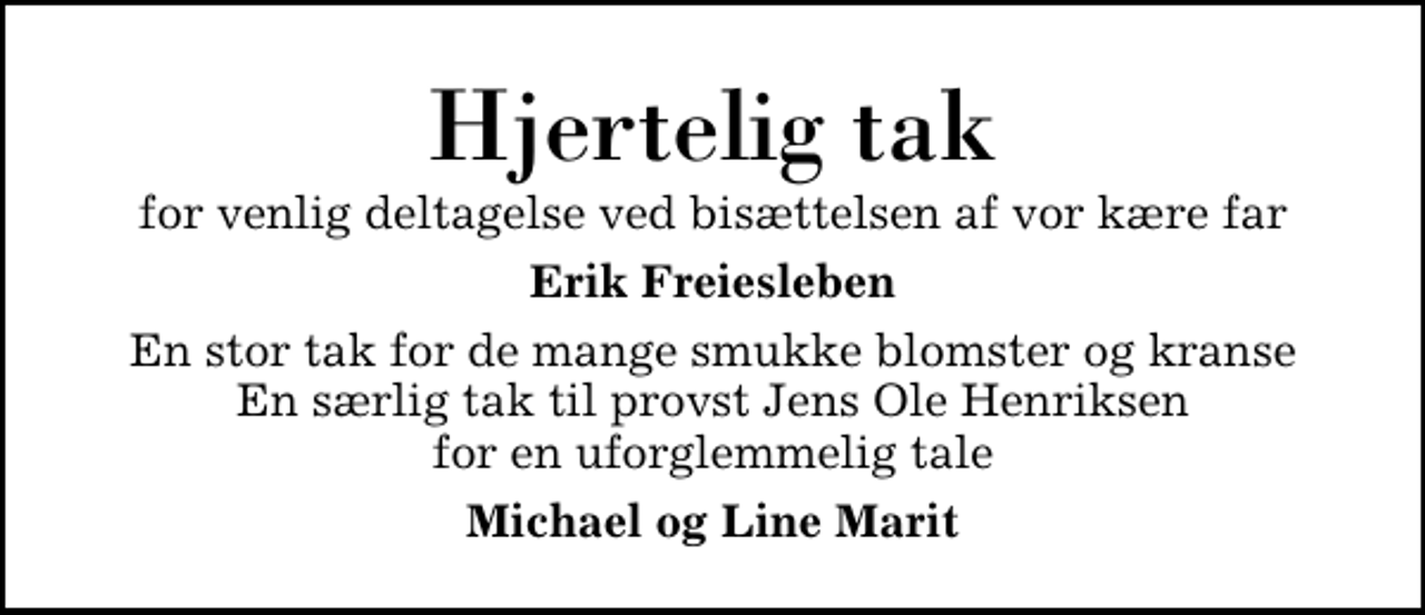 <p>Hjertelig tak<br />for venlig deltagelse ved bisættelsen af vor kære far<br />Erik Freiesleben<br />En stor tak for de mange smukke blomster og kranse En særlig tak til provst Jens Ole Henriksen for en uforglemmelig tale<br />Michael og Line Marit</p>