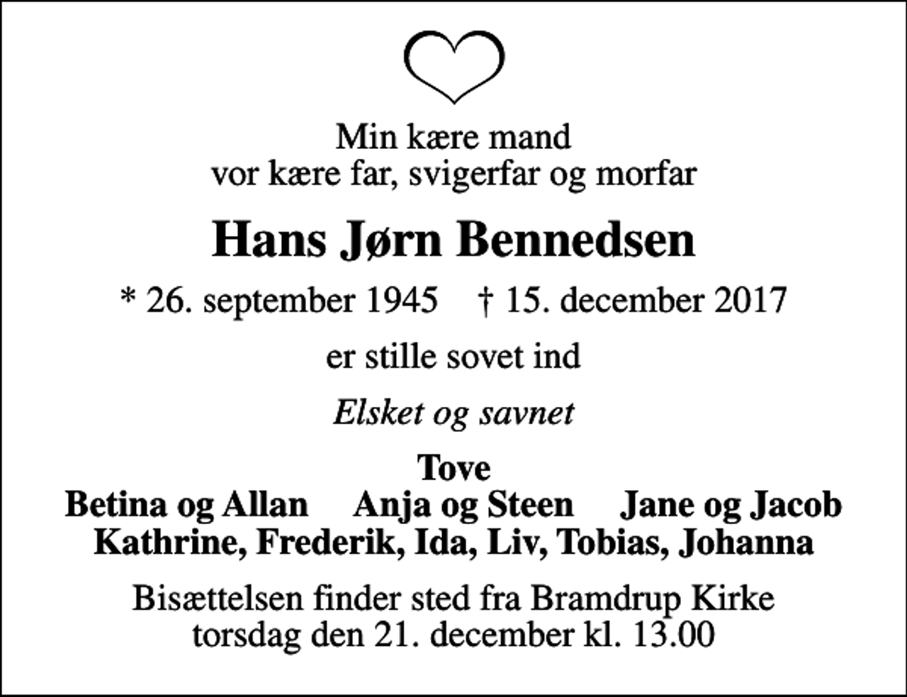 <p>Min kære mand vor kære far, svigerfar og morfar<br />Hans Jørn Bennedsen<br />* 26. september 1945 ✝ 15. december 2017<br />er stille sovet ind<br />Elsket og savnet<br />Tove Betina og Allan Anja og Steen Jane og Jacob Kathrine, Frederik, Ida, Liv, Tobias, Johanna<br />Bisættelsen finder sted fra Bramdrup Kirke torsdag den 21. december kl. 13.00</p>