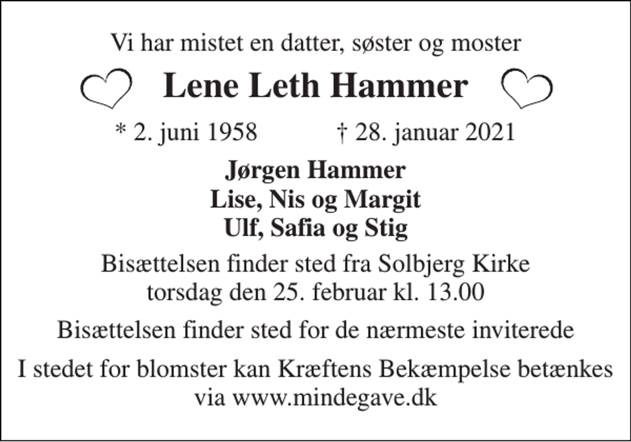 <p>Vi har mistet en datter, søster og moster<br />Lene Leth Hammer<br />*​ 2. juni 1958​ †​ 28. januar 2021<br />Jørgen Hammer Lise, Nis og Margit Ulf, Safia og Stig<br />Bisættelsen​ finder sted fra Solbjerg Kirke​ torsdag den 25. februar​ kl. 13.00<br />Bisættelsen finder sted for de nærmeste inviterede<br />I stedet for blomster kan Kræftens Bekæmpelse betænkes via www.mindegave.dk</p>