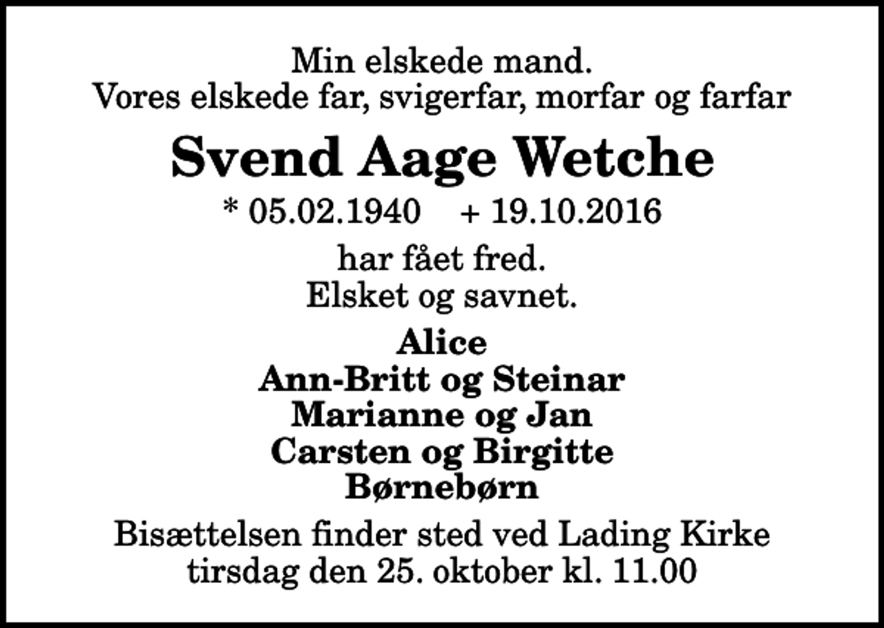 <p>Min elskede mand. Vores elskede far, svigerfar, morfar og farfar<br />Svend Aage Wetche<br />* 05.02.1940 + 19.10.2016<br />har fået fred. Elsket og savnet.<br />Alice Ann-Britt og Steinar Marianne og Jan Carsten og Birgitte Børnebørn<br />Bisættelsen finder sted ved Lading Kirke tirsdag den 25. oktober kl. 11.00</p>