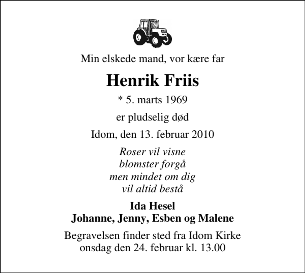 <p>Min elskede mand, vor kære far<br />Henrik Friis<br />* 5. marts 1969<br />er pludselig død<br />Idom, den 13. februar 2010<br />Roser vil visne blomster forgå men mindet om dig vil altid bestå<br />Ida Hesel Johanne, Jenny, Esben og Malene<br />Begravelsen finder sted fra Idom Kirke onsdag den 24. februar kl. 13.00</p>