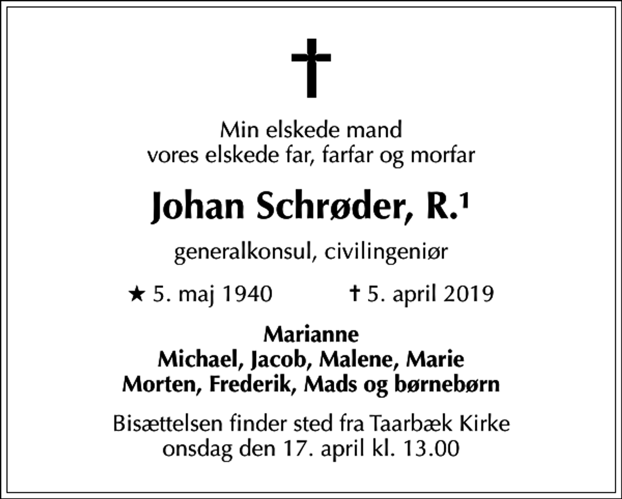 <p>Min elskede mand vores elskede far, farfar og morfar<br />Johan Schrøder, R.1<br />generalkonsul, civilingeniør<br />* 5. maj 1940 ✝ 5. april 2019<br />Marianne Michael, Jacob, Malene, Marie Morten, Frederik, Mads og børnebørn<br />Bisættelsen finder sted fra Taarbæk Kirke onsdag den 17. april kl. 13.00</p>
