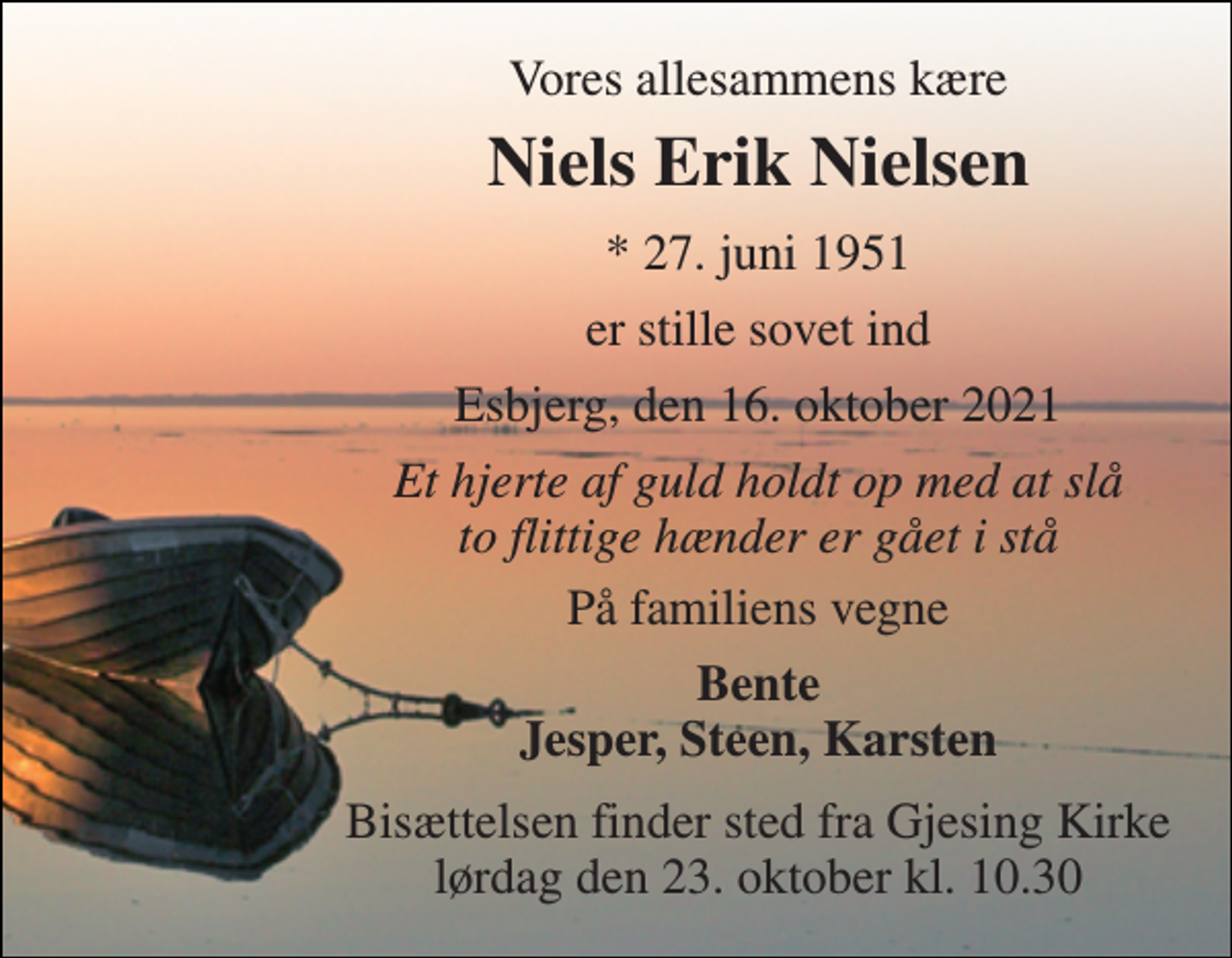 <p>Vores allesammens kære<br />Niels Erik Nielsen<br />*​ 27. juni 1951<br />er stille sovet ind<br />Esbjerg, den 16. oktober 2021<br />Et hjerte af guld holdt op med at slå to flittige hænder er gået i stå<br />På familiens vegne<br />Bente Jesper, Steen, Karsten<br />Bisættelsen​ finder sted fra Gjesing Kirke​ lørdag den 23. oktober​ kl. 10.30</p>