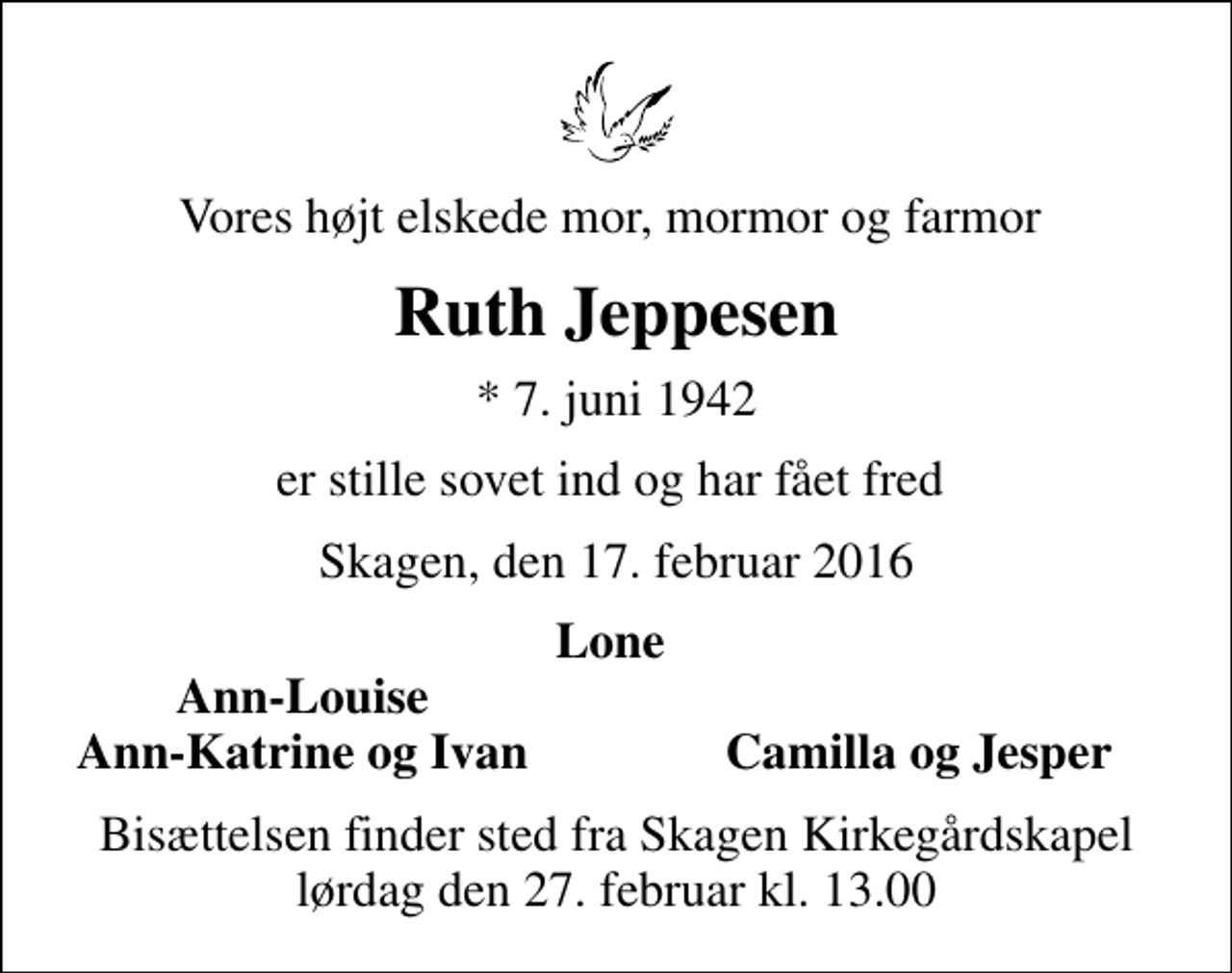 <p>Vores højt elskede mor, mormor og farmor<br />Ruth Jeppesen<br />* 7. juni 1942<br />er stille sovet ind og har fået fred<br />Skagen, den 17. februar 2016<br />Lone<br />Ann-Louise<br />Ann-Katrine og Ivan<br />Camilla og Jesper<br />Bisættelsen finder sted fra Skagen Kirkegårdskapel lørdag den 27. februar kl. 13.00</p>