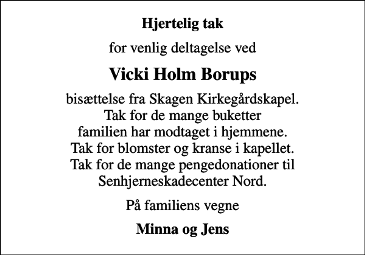 <p>Hjertelig tak<br />for venlig deltagelse ved<br />Vicki Holm Borups<br />bisættelse fra Skagen Kirkegårdskapel. Tak for de mange buketter familien har modtaget i hjemmene. Tak for blomster og kranse i kapellet. Tak for de mange pengedonationer til Senhjerneskadecenter Nord.<br />På familiens vegne<br />Minna og Jens</p>