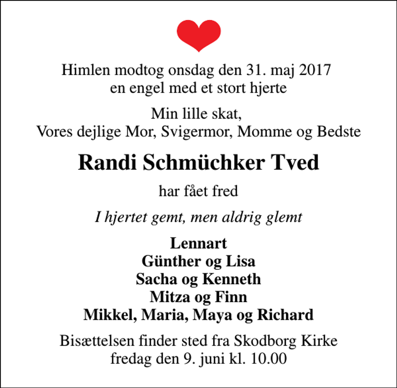 <p>Himlen modtog onsdag den 31. maj 2017 en engel med et stort hjerte<br />Min lille skat, Vores dejlige Mor, Svigermor, Momme og Bedste<br />Randi Schmüchker Tved<br />har fået fred<br />I hjertet gemt, men aldrig glemt<br />Lennart Günther og Lisa Sacha og Kenneth Mitza og Finn Mikkel, Maria, Maya og Richard<br />Bisættelsen finder sted fra Skodborg Kirke fredag den 9. juni kl. 10.00</p>