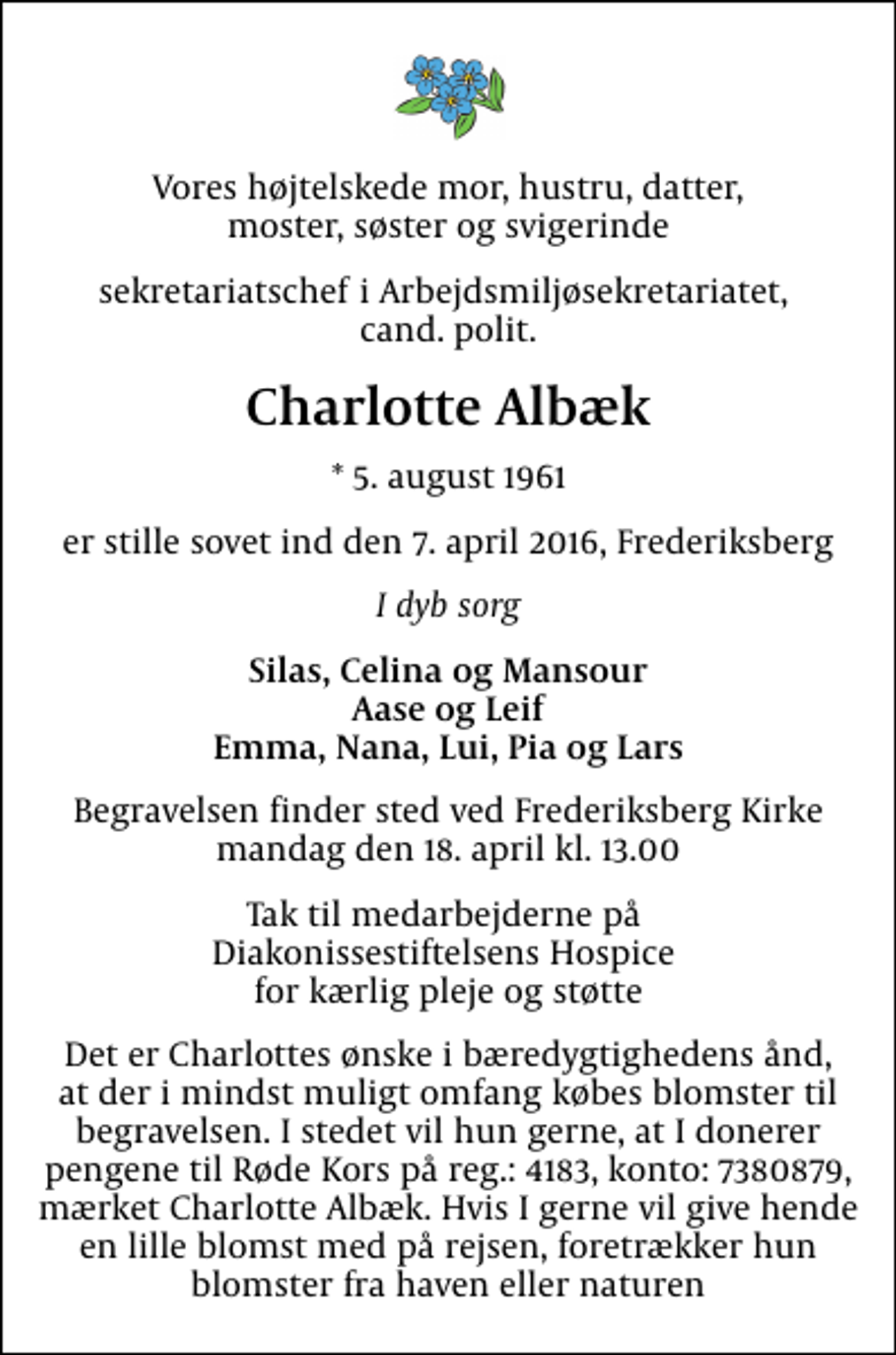 <p>Vores højtelskede mor, hustru, datter, moster, søster og svigerinde<br />sekretariatschef i Arbejdsmiljøsekretariatet, cand. polit.<br />Charlotte Albæk<br />* 5. august 1961<br />er stille sovet ind den 7. april 2016, Frederiksberg<br />I dyb sorg<br />Silas, Celina og Mansour Aase og Leif Emma, Nana, Lui, Pia og Lars<br />Begravelsen finder sted ved Frederiksberg Kirke mandag den 18. april kl. 13.00<br />Tak til medarbejderne på Diakonissestiftelsens Hospice for kærlig pleje og støtte<br />Det er Charlottes ønske i bæredygtighedens ånd, at der i mindst muligt omfang købes blomster til begravelsen. I stedet vil hun gerne, at I donerer pengene til Røde Kors på reg.: 4183, konto: 7380879, mærket Charlotte Albæk. Hvis I gerne vil give hende en lille blomst med på rejsen, foretrækker hun blomster fra haven eller naturen</p>