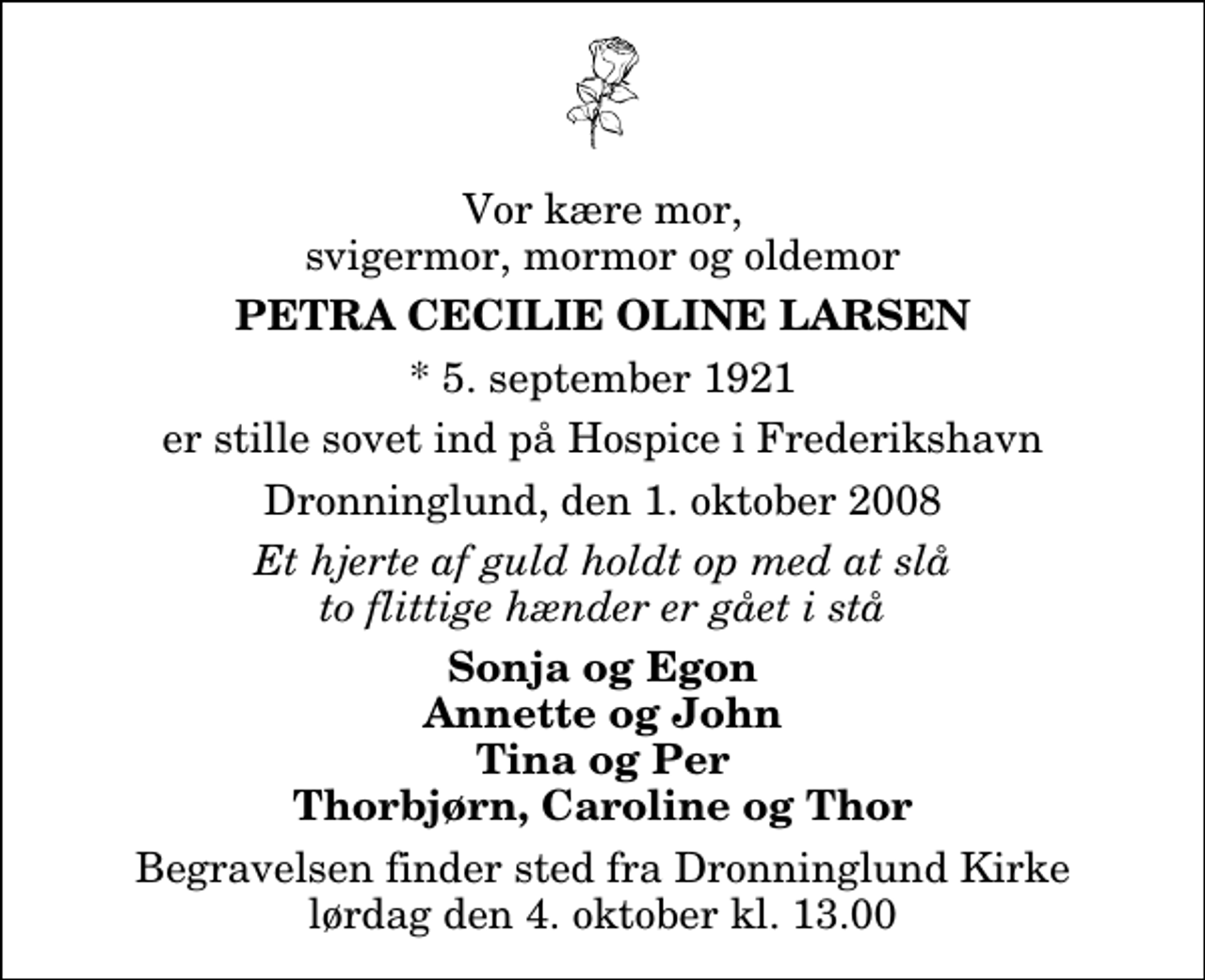 <p>Vor kære mor, svigermor, mormor og oldemor<br />Petra Cecilie Oline Larsen<br />* 5. september 1921<br />er stille sovet ind på Hospice i Frederikshavn<br />Dronninglund, den 1. oktober 2008<br />Et hjerte af guld holdt op med at slå to flittige hænder er gået i stå<br />Sonja og Egon Annette og John Tina og Per Thorbjørn, Caroline og Thor<br />Begravelsen har fundet sted.</p>