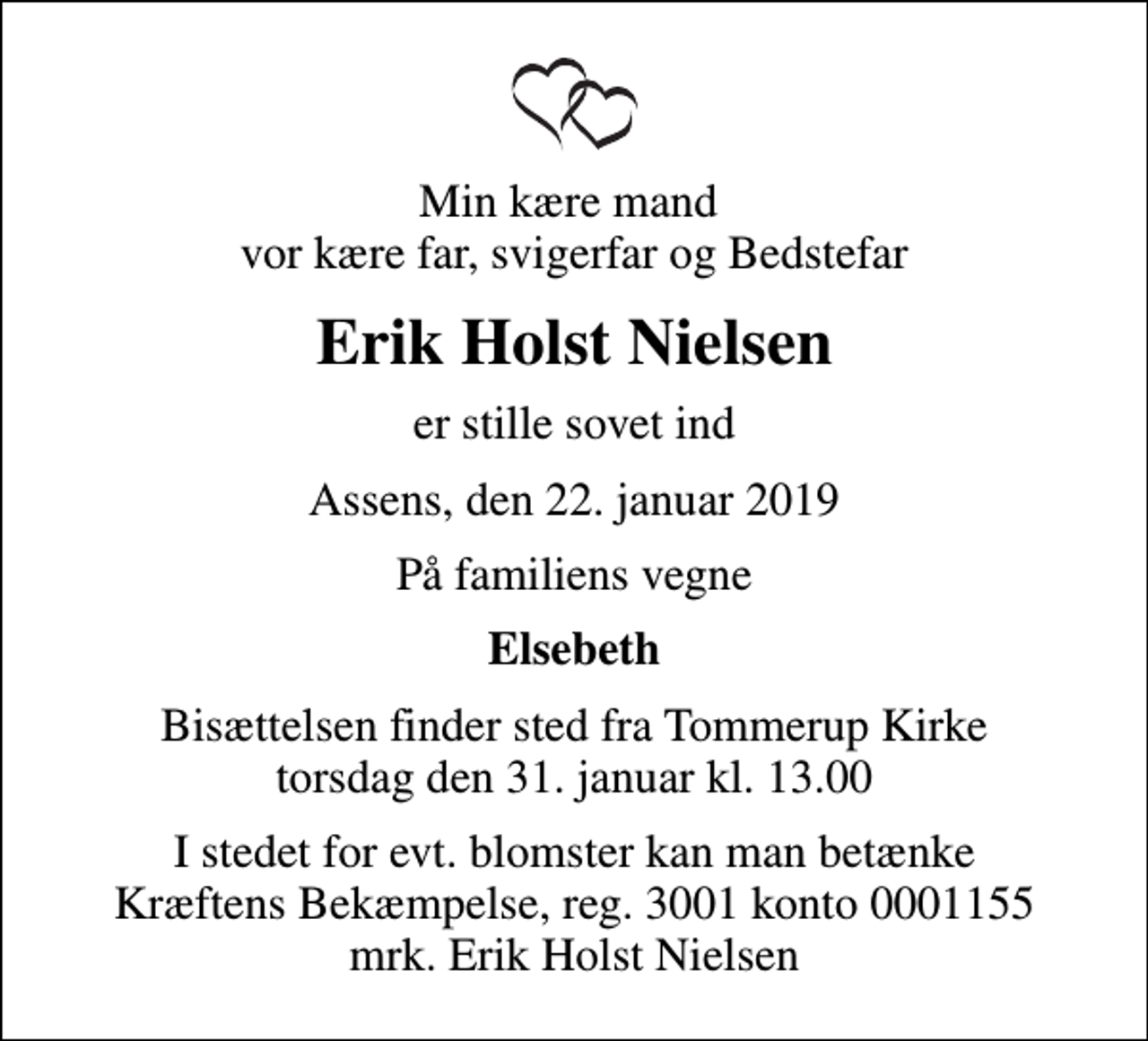 <p>Min kære mand vor kære far, svigerfar og Bedstefar<br />Erik Holst Nielsen<br />er stille sovet ind<br />Assens, den 22. januar 2019<br />På familiens vegne<br />Elsebeth<br />Bisættelsen finder sted fra Tommerup Kirke torsdag den 31. januar kl. 13.00<br />I stedet for evt. blomster kan man betænke<br />Kræftens Bekæmpelse reg.3001konto0001155mrk. Erik Holst<br />Nielsen</p>