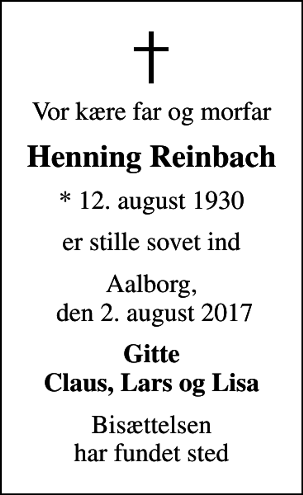 <p>Vor kære far og morfar<br />Henning Reinbach<br />* 12. august 1930<br />er stille sovet ind<br />Aalborg, den 2. august 2017<br />Gitte Claus, Lars og Lisa<br />Bisættelsen har fundet sted</p>