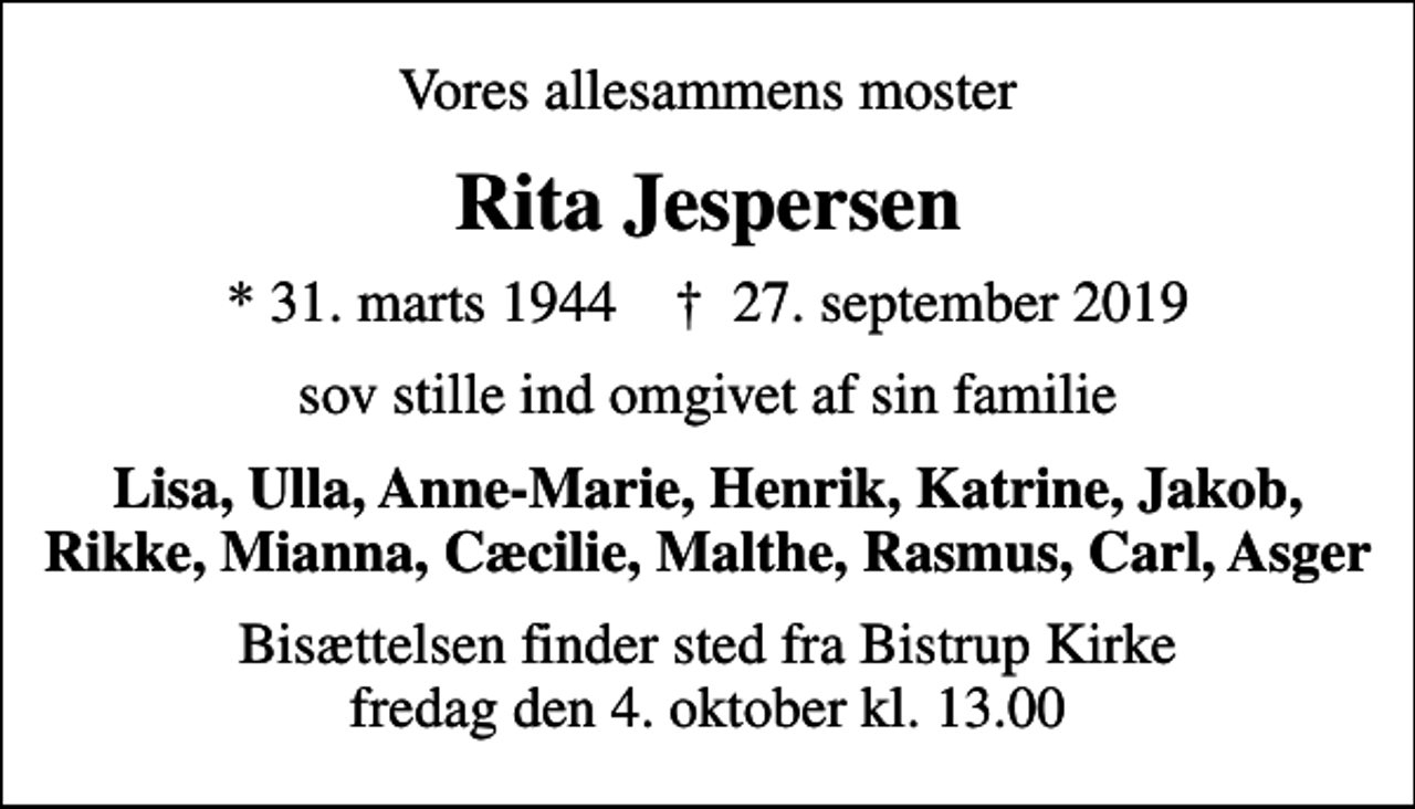 <p>Vores allesammens moster<br />Rita Jespersen<br />* 31. marts 1944 ✝ 27. september 2019<br />sov stille ind omgivet af sin familie<br />Lisa, Ulla, Anne-Marie, Henrik, Katrine, Jakob, Rikke, Mianna, Cæcilie, Malthe, Rasmus, Carl, Asger<br />Bisættelsen finder sted fra Bistrup Kirke fredag den 4. oktober kl. 13.00</p>