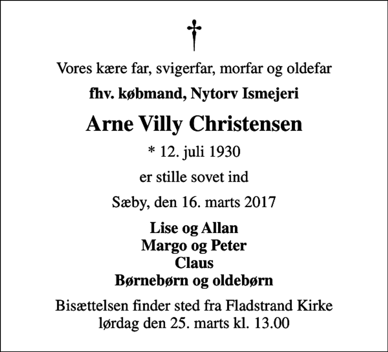 <p>Vores kære far, svigerfar, morfar og oldefar<br />fhv. købmand, Nytorv Ismejeri<br />Arne Villy Christensen<br />* 12. juli 1930<br />er stille sovet ind<br />Sæby, den 16. marts 2017<br />Lise og Allan Margo og Peter Claus Børnebørn og oldebørn<br />Bisættelsen finder sted fra Fladstrand Kirke lørdag den 25. marts kl. 13.00</p>