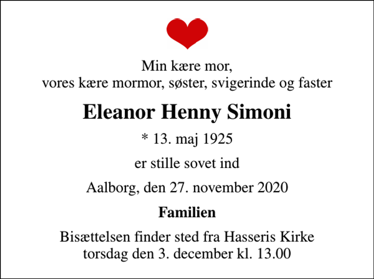 <p>Min kære mor, vores kære mormor, søster, svigerinde og faster<br />Eleanor Henny Simoni<br />* 13. maj 1925<br />er stille sovet ind<br />Aalborg, den 27. november 2020<br />Familien<br />Bisættelsen finder sted fra Hasseris Kirke torsdag den 3. december kl. 13.00</p>