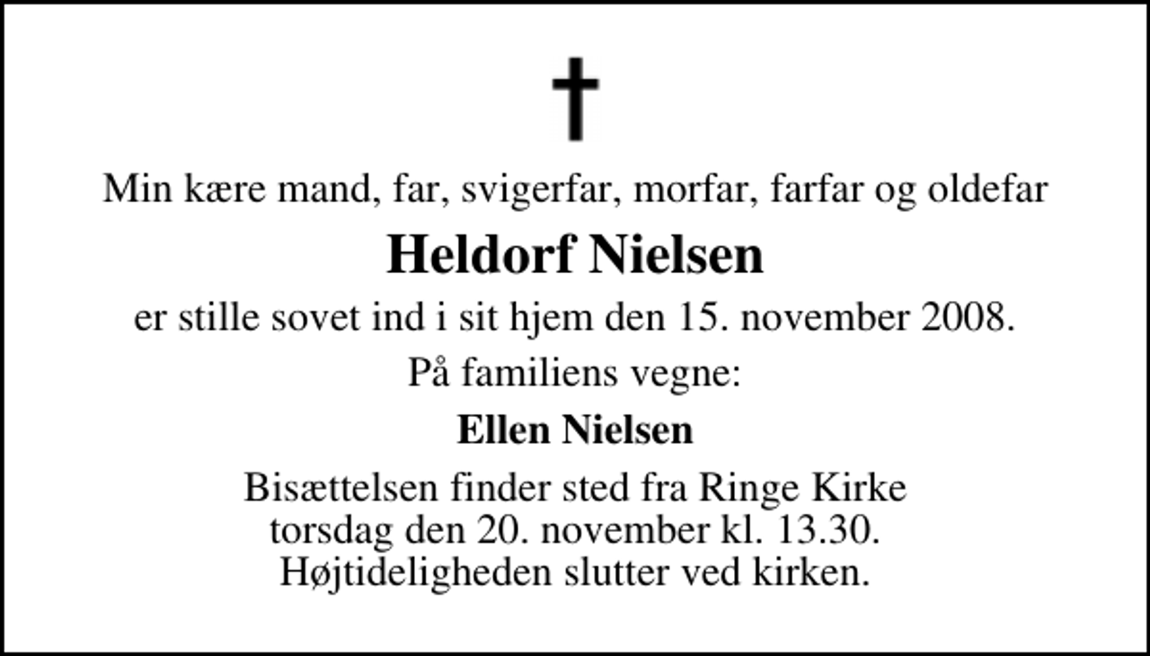 <p>Min kære mand, far, svigerfar, morfar, farfar og oldefar<br />Heldorf Nielsen<br />er stille sovet ind i sit hjem den 15. november 2008.<br />På familiens vegne:<br />Ellen Nielsen<br />Bisættelsen finder sted fra Ringe Kirke torsdag den 20. november kl. 13.30 Højtideligheden slutter ved kirken.</p>