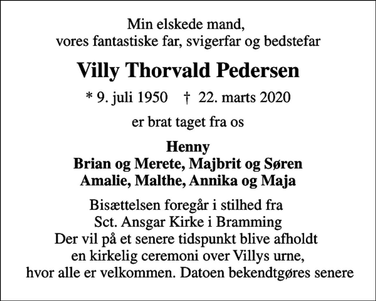 <p>Min elskede mand, vores fantastiske far, svigerfar og bedstefar<br />Villy Thorvald Pedersen<br />* 9. juli 1950 ✝ 22. marts 2020<br />er brat taget fra os<br />Henny Brian og Merete, Majbrit og Søren Amalie, Malthe, Annika og Maja<br />Bisættelsen foregår i stilhed fra Sct. Ansgar Kirke i Bramming Der vil på et senere tidspunkt blive afholdt en kirkelig ceremoni over Villys urne, hvor alle er velkommen. Datoen bekendtgøres senere</p>