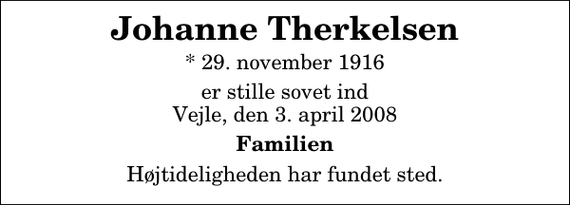 <p>Johanne Therkelsen<br />* 29. november 1916<br />er stille sovet ind Vejle, den 3. april 2008<br />Familien<br />Højtideligheden har fundet sted.</p>