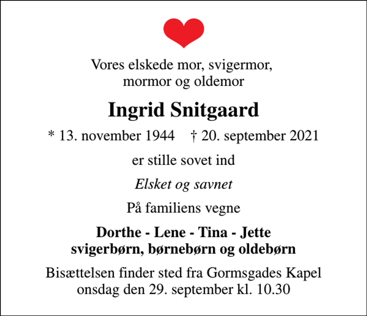 <p>Vores elskede mor, svigermor, mormor og oldemor<br />Ingrid Snitgaard<br />* 13. november 1944 ✝ 20. september 2021<br />er stille sovet ind<br />Elsket og savnet<br />På familiens vegne<br />Dorthe - Lene - Tina - Jette svigerbørn, børnebørn og oldebørn<br />Bisættelsen finder sted fra Gormsgades Kapel onsdag den 29. september kl. 10.30</p>