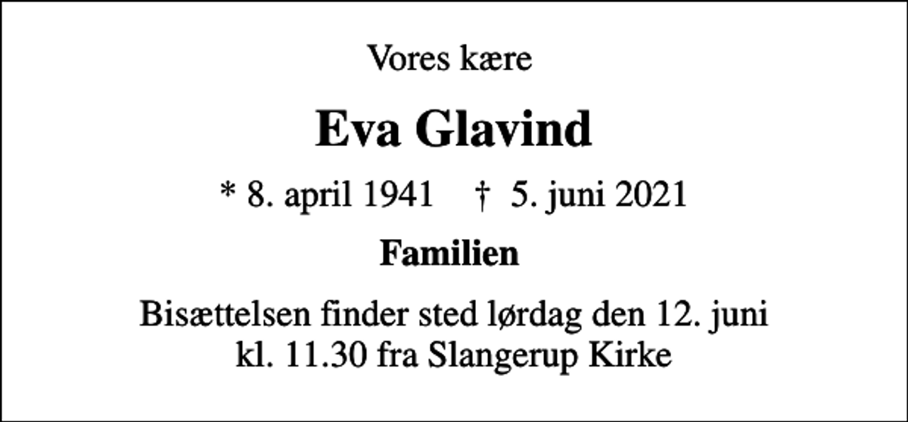 <p>Vores kære<br />Eva Glavind<br />* 8. april 1941 ✝ 5. juni 2021<br />Familien<br />Bisættelsen finder sted lørdag den 12. juni kl. 11.30 fra Slangerup Kirke</p>