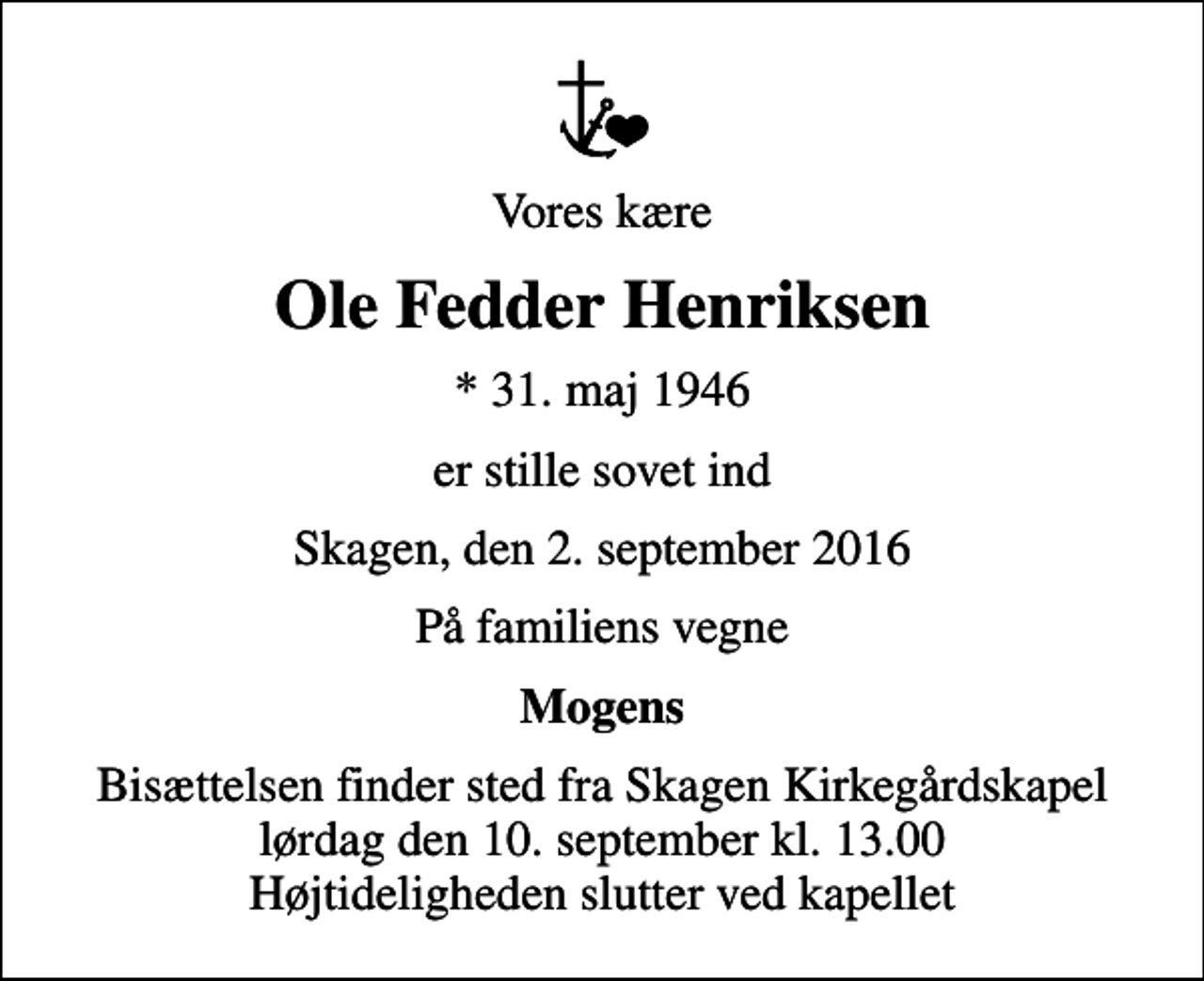 <p>Vores kære<br />Ole Fedder Henriksen<br />* 31. maj 1946<br />er stille sovet ind<br />Skagen, den 2. september 2016<br />På familiens vegne<br />Mogens<br />Bisættelsen finder sted fra Skagen Kirkegårdskapel lørdag den 10. september kl. 13.00 Højtideligheden slutter ved kapellet</p>