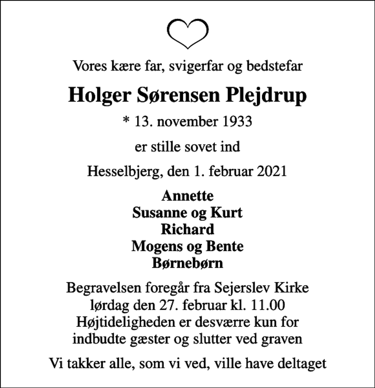 <p>Vores kære far, svigerfar og bedstefar<br />Holger Sørensen Plejdrup<br />* 13. november 1933<br />er stille sovet ind<br />Hesselbjerg, den 1. februar 2021<br />Annette Susanne og Kurt Richard Mogens og Bente Børnebørn<br />Begravelsen foregår fra Sejerslev Kirke lørdag den 27. februar kl. 11.00 Højtideligheden er desværre kun for indbudte gæster og slutter ved graven<br />Vi takker alle, som vi ved, ville have deltaget</p>